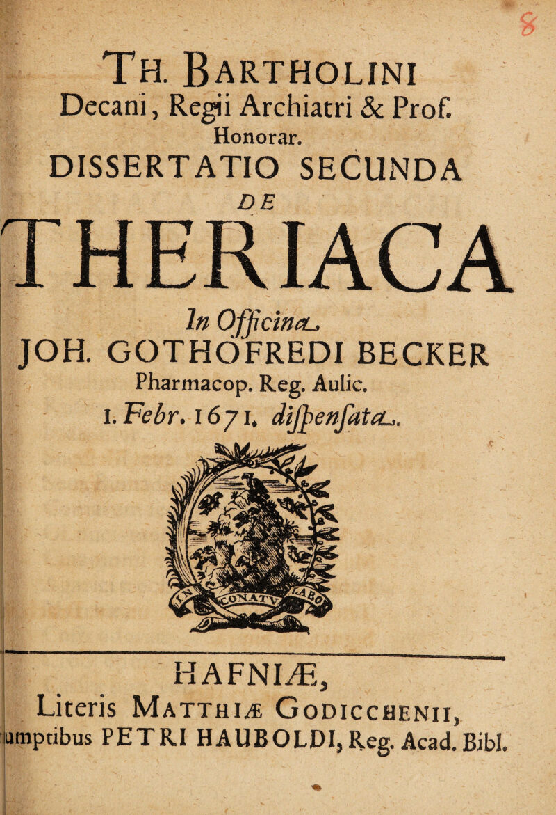 Decani, Regii Archiatri & Prof. Honorar. DISSERTATIO SECUNDA DE In Officina^ JOH. GOTHOFREDI BECKER Pharmacop. Reg. Aulic. i. Febr. i6yit dijhenfatiL·. ■ . HAFNLB, | Literis Ματτηιλε Godicchenii, utnptibus PETRI HAUBOLDI, Reg. Acad. Bibi.