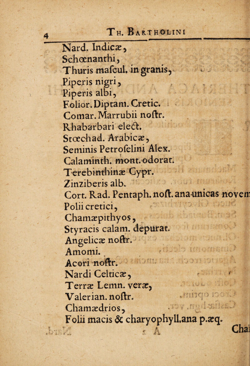 Nard. Indica;, Schoenanthi, Thuris mafcul. in granis. Piperis nigri, Piperis albi, Folior. Diptam. Cretic. Comar.Marrubii noftr. Rhabarbari ele<ft. Stoechad. Arabica;, Seminis Petrofelini Alex. Calaminth. mont. odorat. Terebinthina; Cypr. Zinziberis alb. Cort. Rad. Pentaph.noft.anaunicas novem Polii cretici, Chama;pithyos, Styracis calam. depurat. Angelica; noftr. Amomi. Acori noftr. Nardi Celtica;, Terra; Lemn. vera;, Valerian. noftr. Chamredrios, Folii macis & charyophyllana p.a;q. Chai