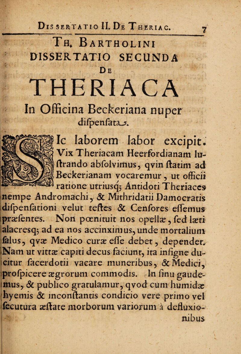 7 Th» Bartholini DISSERTATIO SECUNDA De THERIACA In Officina Beckeriana nuper difpenfata-j. excipit. Vix Theriacam Heerfordianam lu- ftrando abfolvimus, qvinftatim ad Beckerianam vocaremur, ut officii ratione utriusq; Antidoti Theriaccs nempe Andromachi, & Mithridatii Damocratis difpenfationi velut teffies & Cenfores effiemus pra;ientes. Non poenituit nos opella;, fed keti alacresq; ad ea nos accinximus, unde mortalium ialus, qva; Medico cura; effe debet, dependete Nam ut vittx capiti decus faciunt, ita infigne du- icitur facerdotii vacare muneribus, & Medici, iprofpicere a;grorum commodis. In finu gaude¬ mus, & publico gratulamur, qvod cum humid^ hyemis & inconftantis condicio vere primo vel fecutura a;ilate morborum variorum a defluxio¬ nibus