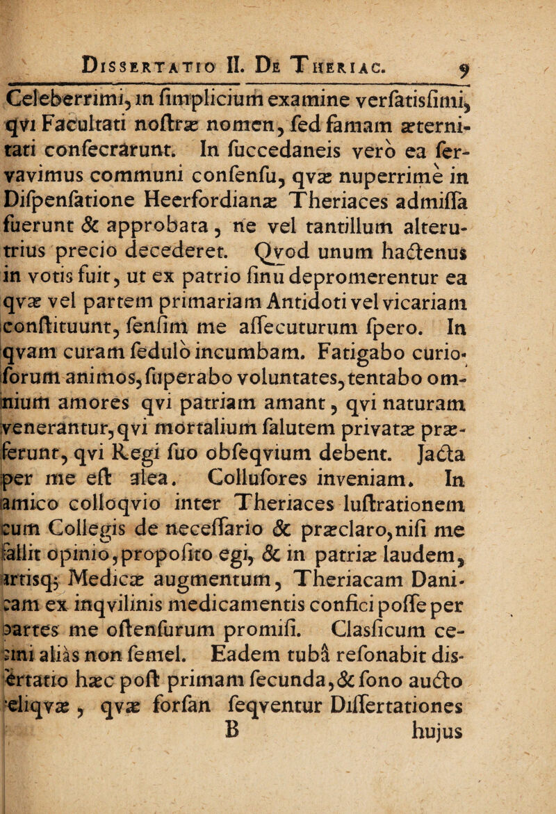 -_ , - - ■ |-- - jrn- n~l -- ---1 - - - ■ - - r fTJTTrtH.JJ,^,^ Celeberrimi, m fimplicium examine veriatisfimi, qvi Facultati noftrae nomen, fed famam aeterni¬ tati confecrarunt. In fuccedaneis vero ea ier- vavimus communi conienfu, qvae nuperrime in Difpenfatione Heerfordianae Theriaces admiffa fuerunt & approbata, ne vel tantillum alteru¬ trius precio decederet. Qvod unum hadtenus in votis luit, ut ex patrio finu depromerentur ea qvae vel partem primariam Antidoti vel vicariam conftituunt, fenfim me aiTecuturum fpero. In qvam curam fedulo incumbam. Fatigabo curio- forum animos,fuperabo voluntates, tentabo om¬ nium amores qvi patriam amant, qvi naturam venerantur,qvi mortalium falutem privata prae¬ ferunt, qvi Regi fuo obfeqvium debent. Jacta per me e it alea. Collufores inveniam. In amico colloqvio inter Theriaces luftrationem. tum Collegis de neceifario & praeclaro,nili me fallit opinio,propoiito egi, & in patriae laudem, artisqj Medicae augmentum, Theriacam Dani- cam ex inqvilinis medicamentis confici pofie per partes me oitenfurum promifi. Clasficum ce- :mi alias non femel. Eadem tubd refonabit dis- 'ertatio haec poit primam fecunda,&fono au6to reliqvae, qvae forian feqventur DiiTertationes B hujus