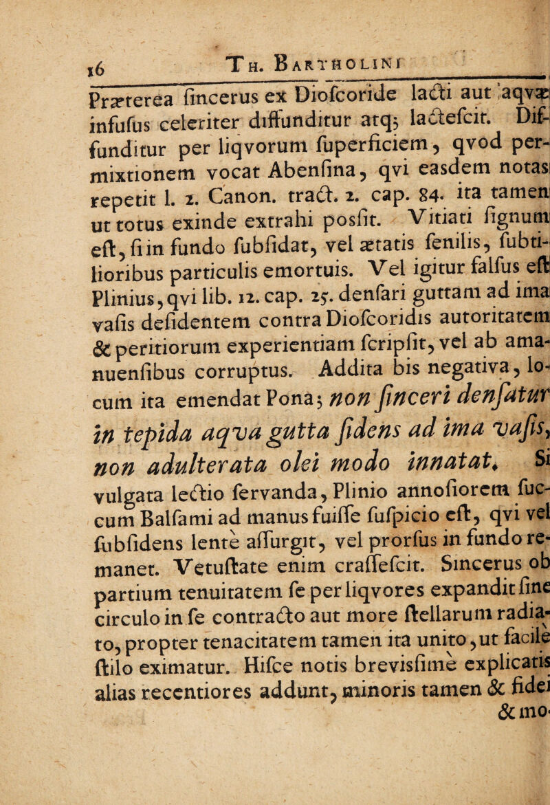 Pr^terea fincerus ex Diofcoride lacii aut aqvxi infufus celeriter diffunditur atq; ladefcit. Dif¬ funditur per liqvoruni fuperficiem, qvod per¬ mixtionem vocat Abeniina, qvi easdem notasi repetit 1. 2. Cranon, trad. 2. cap. 84* na tamen ut totus exinde extrahi posiit. Vitiati lignum eft, iiin fundo fubfidat, vel astatis fenilis, fubti- lioribus particulis emortuis. Vel igitur falfus eit Plinius,qvi lib. 12. cap. 25·. deniari guttam ad ima vaiis defidentem contra Dioicoridis autoritatem & peritiorum experientiam fcripfit, vel ab ama* nuenfibus corruptus. Addita bis negativa, lo¬ cum ita emendat Pona; non finceri denfatUT in tepida ac^va gutta fidens ad ima vafis, non adulterata olei modo innatat, Si vulgata letftio fervanda, Plinio annofiorcm fuc- cum Balfami ad manus fuiffe fufpicio eft, qvi vel iiibfidens lente affingit, vel prorfus in fundo re¬ manet. Vetuftate enim craffefcit. Sincerus ob partium tenuitatem fe perliqvores expandit fine circulo in fe contrado aut more ftellarum radia¬ to, propter tenacitatem tamen ita unito,ut facile ftilo eximatur. Hifce notis brevisfime explicatis alias recentiores addunt, minoris tamen & fidei &mo·