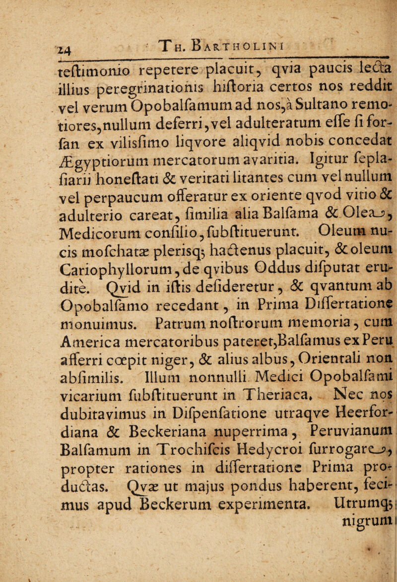 teflimonio repetere placuit, qvia paucis leda illius peregrinationis luftoria certos nos reddit vel verum Opobalfamum ad nos,aSultano remo¬ tiores,nullum deferri,vel adulteratum effe fi for- ian ex vilisfimo liqvore aliqvid nobis concedat dcigyptiorum mercatorum avaritia. Igitur fepla- fiani honeftati & veritati litantes cum vel nullum vel perpaucum offeratur ex oriente qvod vitio & adulterio careat, fimilia aliaBalfama &01ea_?, Medicorum confilio, fubfbituerunt. Oleum nu¬ cis mofchatte plerisq*, hadenus placuit, & oleum Cariophyllorum,de qvibus Oddus difputat eru¬ dite. Qvid in iftis defideretur, & qvantum ab Opobalfamo recedant, in Prima Diflertatione monuimus. Patrum noifrorum memoria, cum America mercatoribus pateret,Balfamus ex Peru afferri coepit niger, & alius albus, Orientali non abfimilis. Illum nonnulli Medici Opobalfami vicarium fubftituerunt in Theriaca, Nec nos dubitavimus in Difpenfatione utraqve Heerfor- diana & Beckeriana nuperrima, Peruvianum Balfamum in Trochifcis Hedycroi furrogare_?, propter rationes in diifertatione Prima pro- dudas. Qvae ut majus pondus haberent, feci¬ mus apud Beckerum experimenta. Utrumqs nigrum i