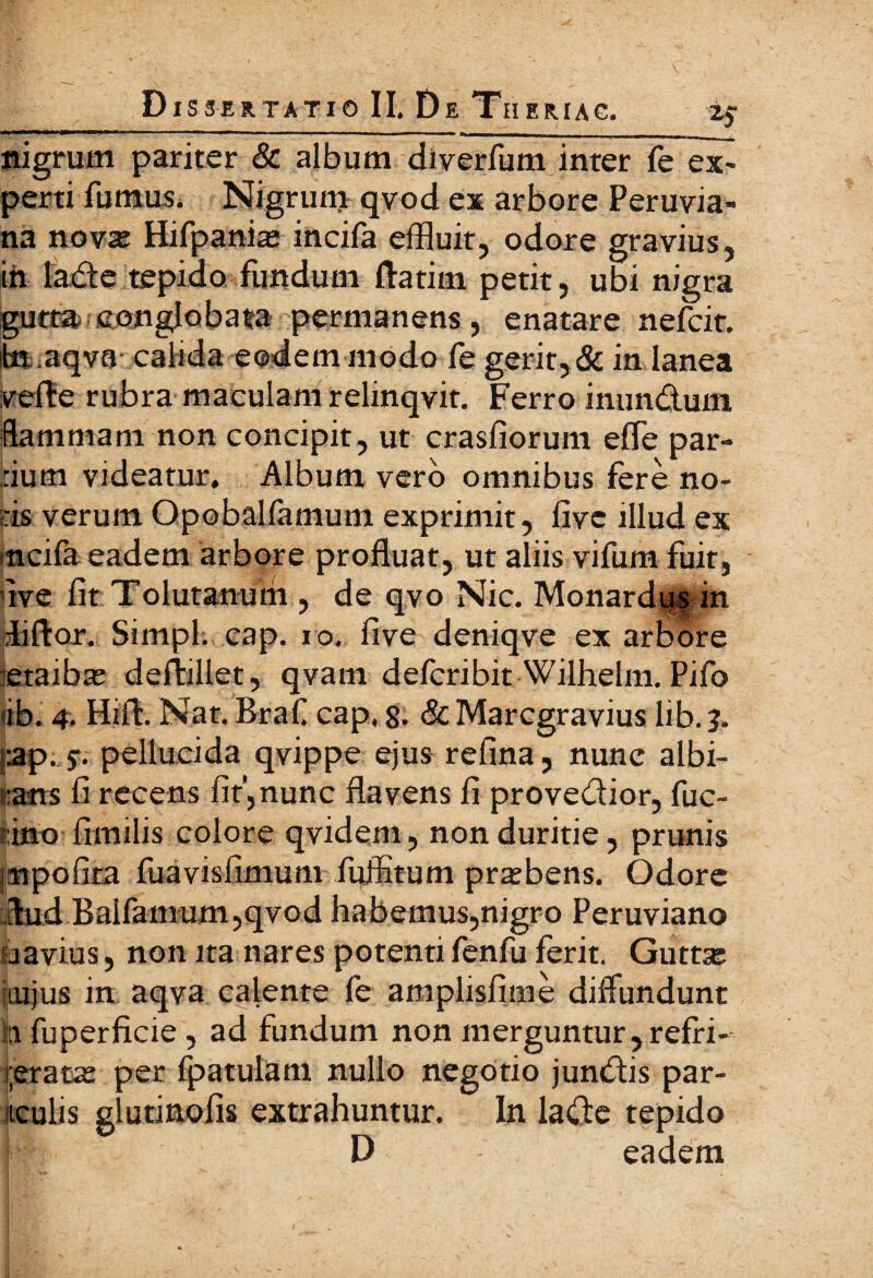 nigrum pariter & album diverfum inter fe ex¬ perti fumus. Nigrum qvod ex arbore Peruvia- na novas Hifpanite incifa effluit, odore gravius, ih laCte tepido fundum ftatim petit, ubi nigra gutta conglobata permanens, enatare nefcir. ite,aqva calida eodem modo fe gerit, & in lanea verte rubra maculam relinqvit. Ferro inun&um flammam non concipit, ut crasfiorum effle par¬ tium videatur. Album vero omnibus fere no¬ tis verum Opobaliamum exprimit, live illud ex ncifa eadem arbore profluat, ut aliis vifurn fuit, live fit .Tolutarium , de qvo Nic. Monardus in fflftor. Simpl. cap. io, five deniqve ex arbore etaibas dertillet, qvam defcribit Wilhelm. Pifo «b. 4. Hirt. Nat. Braf cap, 8- & Marcgravius lib. j. ap. 5. pellucida qvippe ejus refina, nunc albi- sans fi recens fit,nunc flavens fi provectior, fuc- i ino fimilis colore qvidem, non duritie, prunis pnpofira fuavisfimum fuffitum praebens. Odore thid Baifamum,qvod habemus,nigro Peruviano javius, non ita nares potenti fenfu ferit. Guttse lujus in aqva calente fe amplisfime diffundunt 11 fuperficie, ad fundum non merguntur, refri¬ geratas per (patulam nullo negotio junCtis par- itculis glutinofis extrahuntur. In laCte tepido I D eadem jgfe;