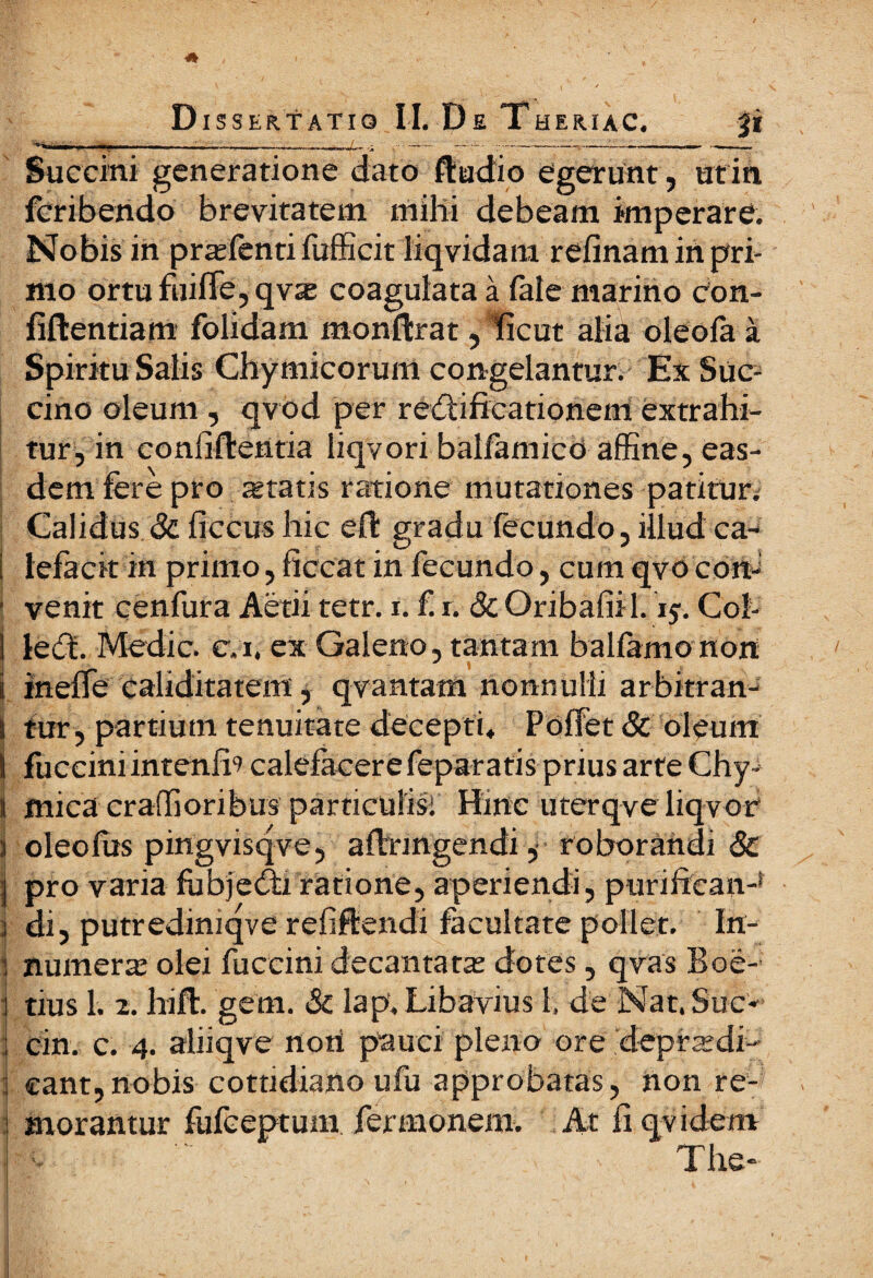 Succini generatione dato ftudio egerunt, ut in fcribendo brevitatem mihi debeam imperare. Nobis in pras lenti fufficit liqvidam reiinam in pri¬ mo ortufuiffe,qvae coagulata a faie marino con- fiflientiam folidam monftrat, licut alia oleofa a Spiritu Salis Chymicorunt congelantur. Ex Suc¬ cino oleum , qvod per redii fica tionem extrahi¬ tur, in coniiftentia liqvori balfamico affine, eas¬ dem fere pro statis ratione mutationes patitur. Calidus & ficcus hic eft gradu fecundo, illud ca- I lefacit in primo, ficcat in fecundo, cum qvo con¬ venit cenfura Actii tetr. i. £ r. δί Oribafiil. 15. Col¬ le^. Medie, evi, ex Galeno, tantam baliamo non i ineife caliditatem, qvantam nonnulli arbitran- i tur, partium tenuitate decepti. Poffet & oleum I fucciniintenfh calefacere feparatis prius arte Chy- 1 mica craffioribus particulis: Hinc uterqve liqvor I oleo fas pingvisqve, ailringendi, roborandi & !; pro varia fabjedfi ratione, aperiendi, purificati-1 ; di, putredmiqve refiftendi facultate pollet. In¬ numera: olei faceini decantata: dotes, qvas Boe¬ tius 1. 2. hift. gem. & lap. Libavius 1. de Nat. Sue* cin. c. 4. aliiqve nori pauci pleno ore depradi- eant,nobis cottidiano ufu approbatas, non re¬ morantur fufeeptum fermonem. At fi qvidem The*