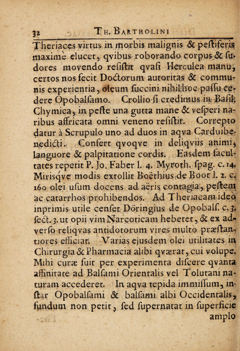 t1 _ ___ _ . Theriaces virtus in morbis malignis & peftiferis maxime elucet, qvibus roborando corpus & fu· dores movendo refiftit qvafi Herculea manu, certos nos fecit Dodtorum autoritas & commu¬ nis experientia, oleum fuccini nihil hoc paifu ce¬ dere Opobalfamo. Crollio fi credimus in Bafik Chymica, in pefte una gutta mane & vefperi na¬ ribus affricata omni veneno refiftit. Correpto datur a Scrupulo uno ad duos in aqva Carduibe- nedicfi. Confert qvoqve in deliqviis animi, languore & palpitatione cordis. Easdem facul¬ tates repetit P. Jo. Faber 1. 4. Myroth. fpag. c. 14. Mirisqve modis extollit Boethius de Boot 1.2. c. 160 olei ufum docens ad aeris contagia, peftem ac catarrhos prohibendos. Ad Theriacamideo inprimis utile cenfet Dbringius de Opobalf c, 3, fe£h 3. ut opii vim Narcoticam hebetet, Sc ex ad- verfo reliqvas antidotorum vires multo prxffan- tiores efficiat. Varias ejusdem olei utilitates in Chirurgia & Pharmacia alibi qvterat, cui volupe. Mihi cune fuit per experimenta difcere qvanta affinitate ad Balfami Orientalis vel Tolutani na¬ turam accederet. In aqva tepida immifium, in- ftar Opobalfami & balfami albi Occidentalis, fundum non petit, fed fupernatat in fuperficie , , - amplo