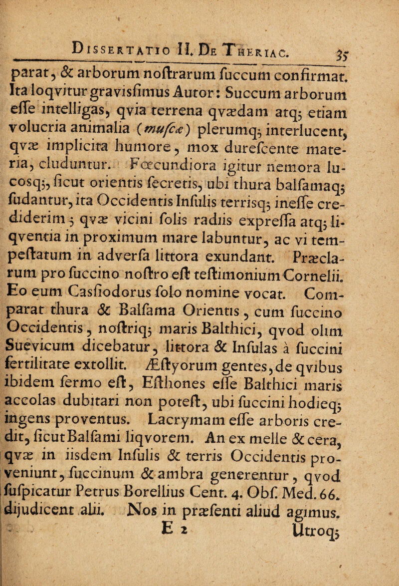 parat, & arborum noftrarum fuccum confirmat. Ita loqvitur gravisfimus Autor: Succum arborum efle intelligas, qvia terrena qva^dam atq; etiam volucria animalia (mu{c<e) plerumq; interlucent, qva; implicita humore, mox durefcente mate¬ ria, eluduntur. Fcecundiora igitur nemora lu- cosq;, ficut orientis fecretis, ubi thura balfamaq; ludantur, ita Occidentis Infulis terrisq; ineiTe cre¬ diderim ; qva: vicini folis radiis exprefia atq; li- qventia in proximum mare labuntur, ac vi tem- peftatum in adveria littora exundant. Precia¬ rum pro fuccino noftro eil teilimonium Cornelii. Eo eum Casfiodorus Polo nomine vocat. Com¬ parat thura Sc Balfama Orientis, cum fuccino Occidentis, noftriq; maris Balthici, qvod olim Suevicum dicebatur, lit-tora & Infulas a fuccini fertilitate extollit. AUlyorum gentes,de qvibus ibidem fermo eft, Efthones elfe Balthici maris accolas dubitari non poteft, ubi fuccini hodieq; ingens proventus. Lacrymam eife arboris cre¬ dit, ficut Balfami liqvorem. An ex meile & cera, qve in iisdem Infulis Sc terris Occidentis pro¬ veniunt, fuccinum &ambra generentur, qvod fufpicatur Petrus Borellius Cent. 4. Obf Med.66. dijudicent alii. Nos in pnefenu aliud agimus. S E 2 Utroqj e