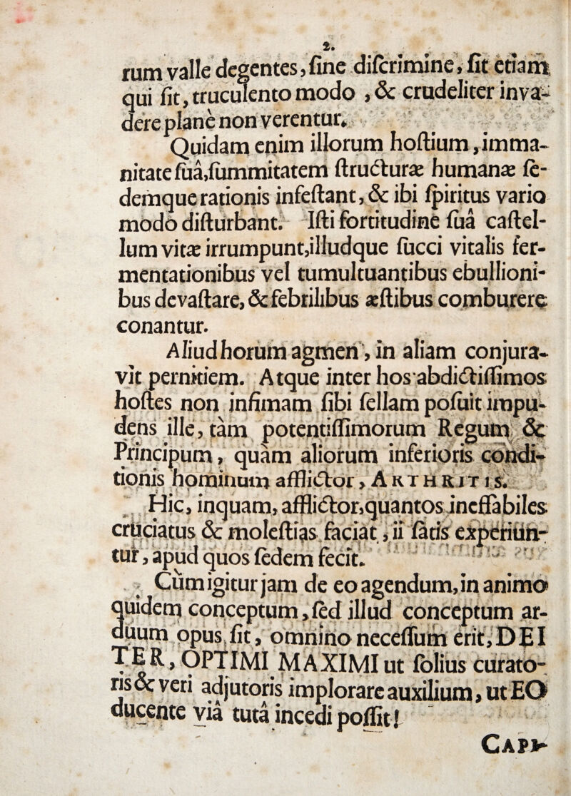 rum valle degentes, fine difcrimine, fit etiam qui fit, truculento modo , & crudeliter inva¬ dere plane non verentur* Quidam enim illorum hoftium, imma¬ nitate fua,fummitatem ftru&urae humana fe- demque rationis infeftant, & ibi fpiritus vario modo difturbant. Ifti fortitudine fua caftel- Ium vitas irrumpunt,illudque fucci vitalis fer- mentationibus vel tumultuantibus ebullioni- bus devaftare, & febrilibus «flibus comburere; conantur. Aliud horum agmen , in aliam conjura¬ vit perniciem. Atque inter hosabdidtitfimos hoftes non infimam fibi feliam pofiiit impu- ns ille, tam potentiflimorum Regum & ^ lincipum, quam aliorum inferioris condi¬ tionis hominum affliiStor > Arthriti s. Hic, inquam, affli<5for,quantos ineffabiles • Q # f /Y * n * a% • s tur, apud quos fedem fecit» i **#-• —f —*wv»v**4 LVVlbfr Cum igitur jam de eo agendum, in anima quidem conceptum ,fed illud conceptum ar¬ duum opus fit, omnino necefium erit, DEI OPTIMI MAXIMI ut Iblius curato- “ adjutoris implorare auxilium > ut EO via tuta incedi poffit l Capv