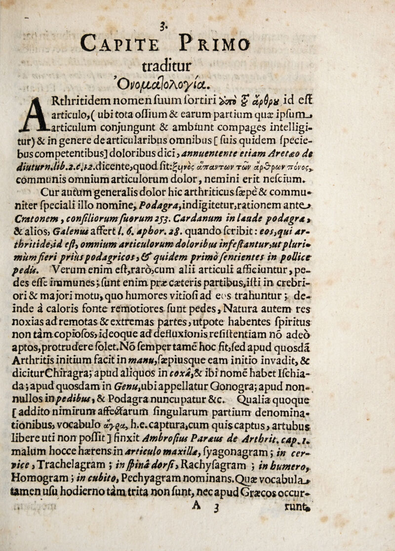 Capite Primo traditur 'OvojULctloXoyia. ARthritidem nomenfuum iorciri apQpx id elt articulo,( ubi tota oflium & earum partium qua: ipfum_* articulum conjungunt & ambiunt compages intelligi- tur)& in genere de articularibus omnibus [ fuis quidem Ipecie- bus competentibus] doloribus d ici, annuentente etiam Aret&o de diuturn.lib.Z.c,dicente,quodfit:?i^t'cc uttolvtuv tuv up&puy ttovo;,. communis omnium articulorum dolor, nemini erit nefcium. Cur autum generalis dolor hic arthriticusfepe & commu¬ niter fpeciali illo nomine,,Podagra,indi^itetar,rmonem anto Cr/itonem ,confiliorum fuerunt zj$. Cardanum tn laude podagra, & alios, Galenus affert /. 6. apbor. 28. quando fcribit: eos,qui ar- thritidejd efl, omnium articulorum doloribus infe flantur,ut pluri* mumfieri prius podagricos,&quidem primo fentientes in pollice pedis. Verum enim eft,rarb,cum alii articuli afficiuntur, pe¬ des effc immunes jfunt enim pra: canteris partibus,illi in, crebri¬ ori & majori motu,quo humores vitiofi ad eos trahunturj de¬ inde a caloris fonte remotiores funt pedes,Natura autem res noxias ad remotas & extremas partes,utpote habentes fpiritus non tam copiblos, ideoque ad defluxionis refiffentiam no adeo aptos,protruderelblet.No fempertame hoc fit,fed apud quosda Arthritis initium facit in *Ki»«,f£piusque eam initio invadit, & diciturChiragra; apud aliquos in coxa,Si ibi nome habet Ilchia- da; apud quosdam in Genu,ubi appellatur Qonogra; apud non¬ nullos in pedibus, & Podagra nuncupatur &c. Qualia quoque [ addito nimirum affectarum lingularum partium denomina¬ tionibus, vocabulo b.e.captnra,cum quiscaptus, artubus libere Uti non poffit ] finxit Ambropus Paratu de Artbrit. cap. /. malum hocce harens in articulo maxilla, lyagonagram; in cer¬ vice , Trachelagram ; inflinadorfl, Ilachyfagram ; in bumero, Homogram; in cubito, Pechyagram nominans.Qua vocabula.» tomen ufu hodierno tamtrita non funt, nec apud Gratcos occur-