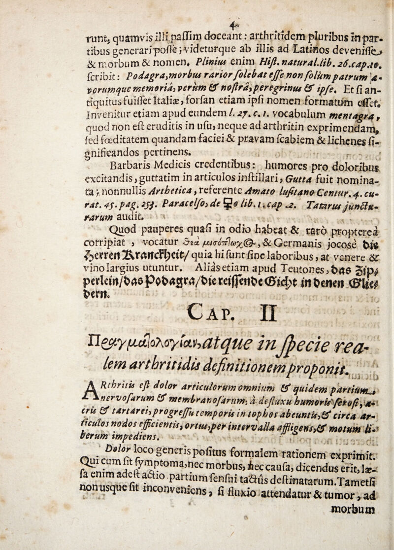 runt, quamvis illipaffim doceant: arthritidem pluribus in par¬ tibus generaripofte J-videturque ab illis ad Latinos devenifio & morbum & nomen, Plinius enim Hift. natural.lib. 26.cap.1e, fcribit: Podagra,morbus rarior/olebat effle non /olunt patrum a- vorumque memoria, verum & noftrd, peregrinus & ipfe. Et fi an¬ tiquitus findet Italiae, forfan etiam ipfi nomen formatum e-flef. Invenitur etiam apud eundem l. 2j. c. i. vocabulum mentagra, quod non eft eruditis in ufu» neque adarthritin exprimendam, fed foeditatem quandam faciei & pravam fcabiem & lichenes fi- gnificandos pertinens. Barbaris Medicis credentibus: humores pro doloribus excitandis, guttatim in articulos iniiillari, Gutta fuit nomina¬ ta t. nonnullis Arthetica, referente Amato lufitano Centur. a, cu¬ rat, 4f. pag, tjj. Paratelfo, dego lib. i. cap .2. Tatnrus juntttt- rarum audit. Quod pauperes quafi in odio habeat & raro propterea corripiat , vocatur bii /McoiP^y^, & Germanis jocose t>je ^crren quia hi funt fine laboribus, at venere & vino largius utuntur. Alias etiam apud Teutones , §jp^ pcrlcin/brtGpob^3m/bicrci(fcrtbe<Sjcl>t itibemit <&lfy t>cm. Cap 11 ^y^t£\ oxoyta.h a tque in ftecie rea- tem arthritidis definitionem proponit. A Rthritis eft dolor articulorum omnium & quidem partiuwL» 1 * »ervofarum & membrano/arum, d defluxu humorU feroft, a- eru & tartaret,progreftu temporis in tophos abeuntis,& circa ar¬ ticulos nodos efficientist orttts,per intervalla affligens,& motum H-' t erum impediens. palor loco genens pofims formalem rationem exprimit. t0ma?eC morbus>hcccaufi, dicendus erit, Iar- fa enim adek adio partium fenfni tadus deftinatarum.Tametfi onusque 1 inconveniens, fi fluxio attendatur & tumor, ad morbum