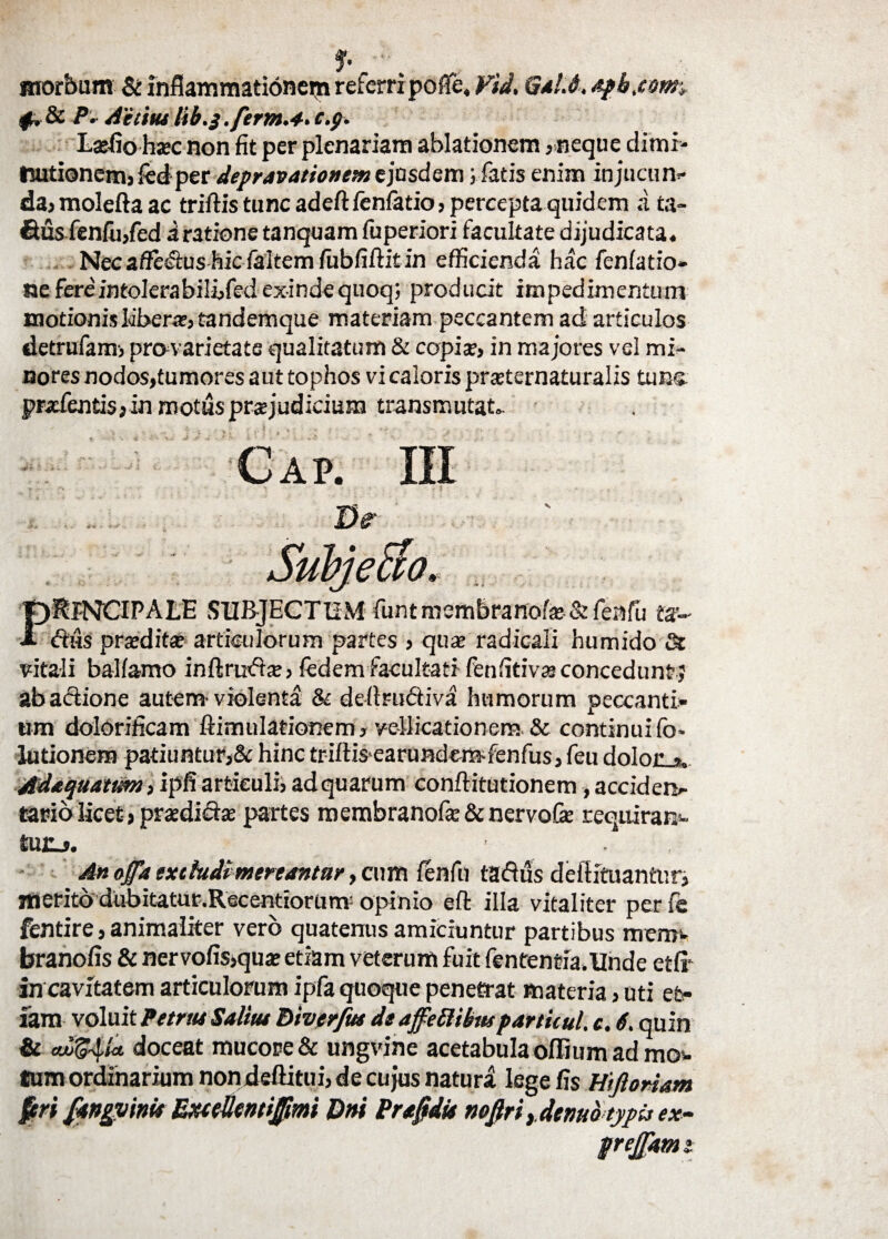 morbum & fnflammationern referrrpofie, Fid, Gal.6. apb.com if. Sc P* Aiititu c.p. Laffio haec non fit per plenariam ablationem ,neque dimi- tuitionem, fedper depravationem ejasdem; fatis enim injucun» da,moleftaac triftis tunc adeftfenfatio, percepta quidem a ta- &us fenfu,fed a ratione tanquam fuperiori facultate dijudicata. Nec affecftushie faltem fubfiftitin efficienda hac fcnfatio- ne fereintolerabiliifed exinde quoq; producit impedimentum motionis libera?, tandemque materiam peccantem ad articulos detrufanr, pro varietate qualitatum & copia1, in majores vel mi¬ nores nodos,tumores aut tophos vi caloris prsternaturalis tuus, pncfentisjin motus praejudicium transmutat. D& PRINCIPALE SUBJECTUM funtmemBranofa? & fenfu ts- «Sus pratdita? articulorum partes , qua? radicali humido & vitali balfamo inftruda?, fedemfacultati fenfitiva?concedunt; ab actione autem'violenta & deitructiva humorum peccanti» um dolorificam ftimidationem, vellicationem & continuifo* lutionem patiuntur,& hinc triftisearundem-fenfus, feu dolor r Adaquattm ,i pfi articuli, adquarum conftitutionem, accidero- tario licet, praedicta: partes membranofce & nervofie requiram- tU£j. ' An offa extludi mertantur, cum fenfu taflus dellituanttir, merito dubitatur.Recentiorum: opinio eft illa vitaliter per fe fentire, animaliter vero quatenus amiciuntur partibus mero» branofis & ner vofis,qua? etiam veterum fuit fententia.Unde etfi in cavitatem articulorum ipfa quoque penetrat materia, uti et¬ iam voluit Petrtu Salitu Bivtrfm de affeftibttt particul. e. 6. quin & culg^A* doceat mucore & ungvine acetabula offium ad mo» taim ordinarium non deftitui, de cujus natura lege fis H>floriam prejjam