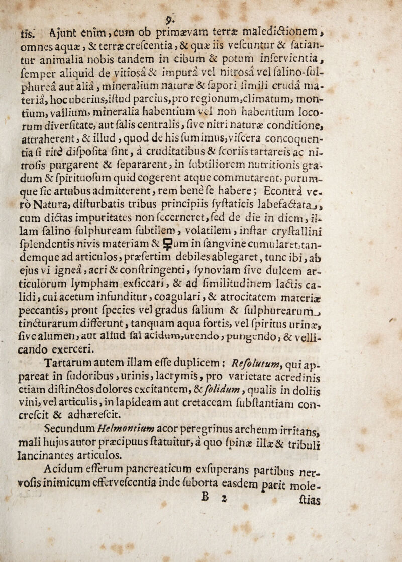 9* ti$: Ajunt enim,cutn ob primaevam terrae maledidionem, omnes aquae, & terrae crefcentia,& quae iis vefcuntur& fatian- tur animalia nobis tandem in cibum & potum infervientia, femper aliquid de vitiosa & impuri vel nitrosavelfaIino-fi.il- phurea aut alia , mineralium natura: & fapori fimili cruda ma¬ teria, hoc uberius,iftud parcius,pro regionum,climatum, mon¬ tium, vallium, mineralia habentium vel non habentium loco¬ rum diverfitate, aut falis centralis, five nitri natura: conditione, attraherent, & illud , quod de his fiimimus,vifcera concoquen¬ tia fi ritd difpofita fint, a cruditatibus & fcoriistartareisac ni- trofis purgarent & fepararent, in fabriliorem nutritionis gra¬ dum & fpirituofum quid cogerent atque commutarent, purura- que fic artubus admitterent, rem bene fe habere; Econtra ve¬ ro Natura, difturbatis tribus principiis fyftaticis labefadata_>» cum didas impuritates non fecerncret,fed de die in diem, il¬ lam falino fulphuream fubtiiem, volatilem, inftar cryftallini fplendentis nivis materiam & Ejjum in langvinecumularet,tan- demque ad articulos, prsefertim debiles ablegaret, tunc ibi, ab ejus vi ignea, acri &conftringenti, fynoviam five dulcem ar¬ ticulorum lympham exficcari, & ad fimilitudinem ladis ca¬ lidi, cui acetum infunditur, coagulari, & atrocitatem materi® peccantis, prout fpecies vel gradus falium & fulphurearum_, tindurarum differunt, tanquam aqua fortis, vel fpiritus urinar, fivealumen,aut aliud fal acidum,urendo, pungendo, & velli¬ cando exerceri. Tartarum autem illam efle duplicem; Refolutum, qui ap¬ pareat in fixioribus,urinis,lacrymis,pro varietate acredinis etiam difrindos dolores excitantem, & [olidum, qualis in doliis vini, vel articulis, in lapideam aut cretaceam fubfiantiam con- crefiit & adhaerefeit. Secundum Helrnontium acor peregrinus archeum irritans, mali hujus autor praecipuus ftatuitur, a quo fpinae illae& tribuli lancinantes articulos. Acidum efferum pancreaticum exfuperans partibus ner- vofis inimicum effervefeentia inde fuborta easdem parit mole- ^ ’ Ilias