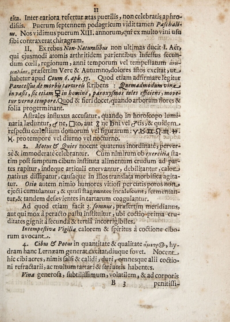 tha. Inter rariora refertur atas puerilis, non celebratis aphro- difiis. Puerum feptennem podagricum vidit tamen Pafchali- m. Nos vidimus puerum XIII, annorum,qui ex multo vini ufu libi contraxerat chiragram. II. Ex rebus Non- Naturalibus non ultimas ducit f. Aer, qui ejusmodi atomis arthritidem parientibus infeftus fecun¬ dum cceli, regionum, anni temporum vel tempeftatum a.vo- (jtetxlav, pnrfertim Vere & Autumno,dolores iftos excitat»ut_» habetur apud Coum 6. aph.yy. Quod etiam adfirmare legitur Paracelfus de morbis tartareis fcribens : Quemadmodum vinaL* in vafis, (ic etiam 5 i» homine, paroxyfmos tales efficiens, move* tur verno tempore.Quod & fieri docet,quando arborum flores & folia progerminant. ' , i: Aftrales influxus accufatur, quando in horofcopo lumi- naria laeduntur, ,-f ne, nto, aut % ne Rni vel ^tis ,& quideni_» refpedu cceleftium domorum vel figurarum: ^ . K- pro tempore vel diurno veinodurno. 2. Motus & Quies nocent quatenus inordinate, perver¬ se & immoderate celebrantur. Cum nimirum ob exercitia fla- , ’ i ' tim poft fumptum cibum inftituta alimentum crudum ad par¬ tes rapitur >indeque articuli enervantur, debilitantur ,calot_, nativus diffipatur,caufaque in illos translata morbifica agita - tur. Otio autem nimio humores vitiofi percutis poros no n_» ejedicumulantur, &c quafi ftagnuntes incalefcunt, fcrmentan- tur,& tandem defaevientes in tartarum coagulantur. Ad quod etiam facit ^./o»j»«f,pra:fertim meridianus, aut qui mox a perado paftu inftituitur, ubi co&io-prima cru- ditates gignit a fecunda & tertia incorrrgibiles. Intetnpefiiva Vigilia calorem & fpiritus a codione cibo- rum avocant-,. 4. Cibus & Potus in quantitate & qualitate uju.trf®-, hy¬ dram hanc Lernaeam generat excitat,diuque fovet. Nocent., hic cibi acres, nimis falfi & calidi, duri, omnesque alii codio* ni refradarii , ac multum tartari & feri acris habentes. Vina generofa, fubtiliffimum, volatilem, & ad corporis B 3 penitifli-