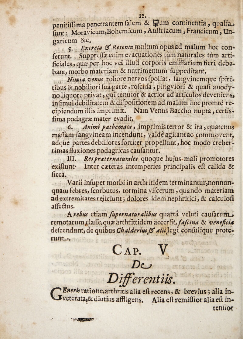 penitiffima penetrantem falem & 5?tim continentia, qualia.» funt: Mora vicum,liohemicum, Auftriacum, Francicum, Un¬ gar icurn &c. Excreta & Retenta multum opus ad malum hoc con¬ ferunt, Suppreffe enim evacuationes tum naturales tum arti¬ ficiales , qux per hoc vei illuc! corporis emifiarium fieri debe¬ bant, morbo materiam & nutrimentum fuppeditant. Nimia venus robore nervos fpoliat, fangvinemque fpiri- tibus Se nobiliori fuaparte,rofeida ,pingviori & quafi anody- no liquore privat, qui tenuior & acrior ad articulos deveniens, infimul debilitatem & difpofitionem ad malum hocpromte re¬ cipiendum illis imprimit. Nam Venus Baccho nupta, certis- firaa podagra mater evadit, 6. Animi patbemata, imprimis terror & ira, quatenus maffam fangvineam incendunt, valde agitantao commovent, adque partes debiliores fortiter propellunt, hoc modo creber¬ rimas fluxiones podagricas caufantur. III. Respraternaturales quoque hujus-mali promotores fexiftunt* Inter caeteras intemperies principalis eft calida & ficca. .. '. ' ' ' • Varii infuper morbi in arthritidem terminantur,nonnun- quaui febres, fcorbutus, tormina vifcerum, quando materiam ad extremitates rejiciunt; dolores idem nephritici > & calculo!!! affe&us. A rebus etiam fupernaturalibus quarta veluti caufaruirL» remotarum^lafTe,qu® arthrittidem accerfit, faftina & veneficia defeendunt, de quibus Chalderiusftf aliilegi confulique prote¬ runt-,. Cap. V Differentiis. G Eneris ratione, arthritis alia eft recens, & brevius; alia in¬ veterata,Sc diutius affligens. Alia eft remiflior alia eft in- tenfioe
