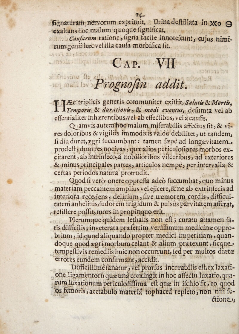 T4* fignaturam nervorum exprimit. Urina deflillata in JXo 0 exaltans hoc malum quoque fignificat, Caufarum ratione,ligna facile innotefcum, cujus nimi¬ rum genii htec vel illa caula morbifica fit. C a r. VII y II i v’ addit, HMc'triplicis generis communiter exiftit, Salutis ZtMortu, Temporis Sc durationis, & modi eventus, defumta vel ab cflentialiter inhaerentibus, vel ab effedibus, vel a caufis. Quamvis autem hoc malum miferabilis affedus fit, & vi¬ res doloribus & vigiliis immodicis valde debilitet, ut tandem, fi diu duret,aegri iuccumbant: tamen firpe ad longaevitatem., prodeft, dum res nocivas, qua? alios periculofiores morbos ex¬ citarent, ab intrinfeco,a nobilioribus vifceribus, ad exteriores • -» & minus principales partes, articulos nempe, per intervalla & certas periodos natura protrudit. Quod fi vero onere opprcffa adeo fuccumbat, quo minus materiam peccantem amplius vel ejicere,& ne ab extrinfecis ad interiora recedens, delirium,live tremorem cordis,difficul¬ tatem anhelitus,fudorem frigidum & pulsus parvitatem afferat, r relifterc poflit, mors in propinquo erit. Plerumque quidem lethalis non eft; curatu attamen fa¬ tis difficilis; inveterata prafertim verillimum medicina oppro¬ brium, id quod aliquando propter medici imperitiam, quan¬ doque quod agri morbum celant & alium praetexunt, ficquc* tempeftivis remediis huic non occurrunt, fed per multos diaeta: errores eundem confirmant, accidit. Difficillime fanatur, vel prorfus incurabilis elt,ex laxati¬ one ligamentoruquxund contingit in hoc affe&u luxatio,qua¬ rum luxationumpericulofiflima eftquae in ifchiofit,eo quod os femoris,acetabulo materia tophacea repleto,non nifi fe- diono,