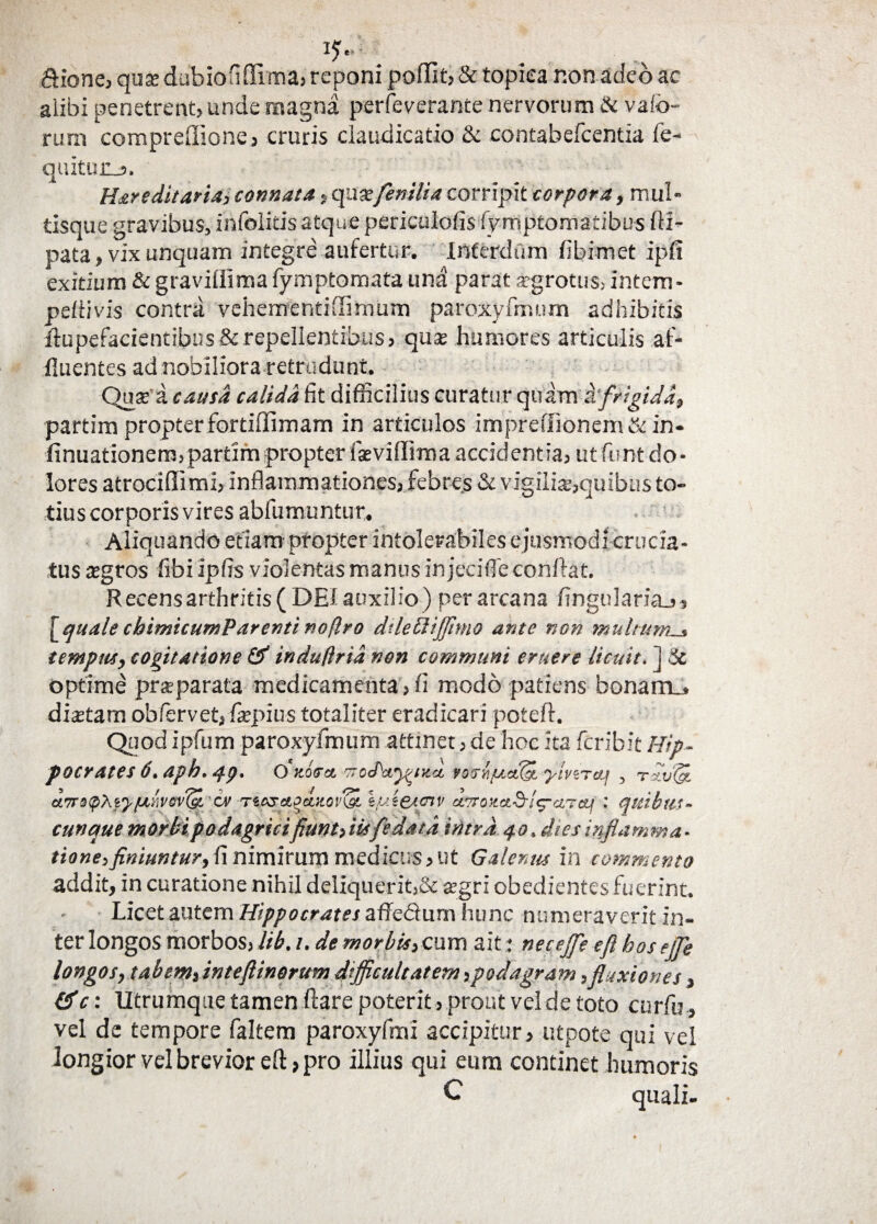 &fone, quse dubioHffima, reponi ponit, & topiea non adeo ac alibi penetrent, unde magna perfeverante nervorum & valo¬ rum compredione, cruris claudicatio & contabefcentia fe- quituiij. Hareditaria, connata, qu & fenilia corripit corpora, mul¬ tisque gravibus, infolitisatque periculofis fymptomatibus fti- pata, vix unquam integre aufertur. Interdum fibimet ipfi exitium & gravidima fymptomata una parat a-grotus, intem- peilivis contra vehementi flitnum paroxyfmum adhibitis ftupefacientibus & repellentibus, quse humores articulis af¬ fluentes ad nobiliora retrudunt. Quse a causa calida fit difficilius curatur quam i'frigida, partim propter fortiffimam in articulos impreffionem & in- finuationenvpartim propter fseviffima accidentia, ut fimt do¬ lores atrociflimi, inflammationes, febres & vigilia?,quibus to¬ tius corporis vires abfumuntur. Aliquando etiam propter intolerabiles ejusmodi crucia¬ tus segros fibi ipfis violentas manus in jeci fle conflat. R ecens arthritis ( DEf auxilio ) per arcana ftngulari&j, [quale cbimicumP arenti noftro dileUiffimo ante non multum_» tempus, cogitatione & induflrid non communi eruere licuit. ] 3c optime prseparata medicamenta,fi modo patiens bonaroj disetam obfervet,-fiepius totaliter eradicari poteft. Quod ipfum paroxyfmum attinet, de hoc ita feribit Hip¬ pocrates 6. aph. 4p. O'ttooa. trctPcvwixa, rotrh/uctfH ylviTeu , rxvlgi aort^XfyfMVtv^L 'cv -neseigeutonsi Ifsiesotv attouad-inaret; : quibtis- cunque morbi podagricifiunt, iisfle data intra 40. ites inflamma - tione,finiuntur, fi nimirum medicus, ut Galenus in commento addit, in curatione nihil deliquerit,& agri obedientes fuerint. Licet autem Hippocrates affedum hunc numeraverit in¬ ter longos morbos,lib. 1. de morbis,cum ait; necejfe eft bosejje longos, tabem, inteftinorum difficultatem,podagram,fluxiones, &c: Utrumque tamen flare poterit, prout vel de toto cur fu, vel de tempore faltem paroxyfmi accipitur, utpote qui vel longior vel brevior eft, pro illius qui eum continet humoris C quali-