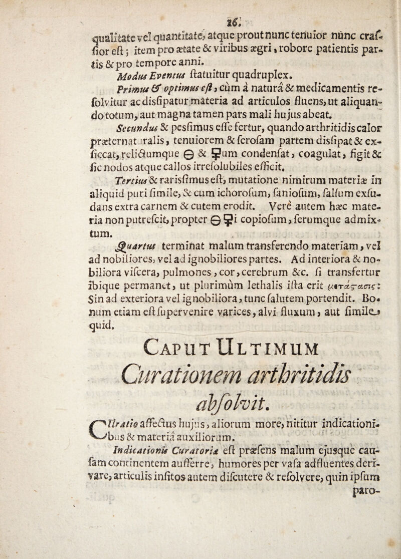 it: qualitate vel quantitate? atque prout nunc temnor nunc craf- jRor eft; item pro state & viribus zgri, robore patientis par» lis&pro tempore anni. Modus Eventus ftatuitur quadruplex. Primus & optimus eji, cum a natura & medicamentis re- folvitur acdisfipatur materia ad articulos fluens, ut aliquan¬ do totum, aut magna tamen pars mali hu jus abeat. Secundus Si pesfimus efle fertur, quando arthritidis calor prsternat iralis, tenuiorem & ferofam partem disfipat&ex- ficcat,reli<9umque © Si 5?um condenfat, coagulat, figitSc fic nodos atque calios irrefolubiles efficit. Tertius Si ravisRmus eft, mutatione nimirum materis in aliquid puri iimile, & cum ichorofum, faniofum, fal/um exlii- dans extra carnem & cutem erodit. Verd autem hsc mate¬ ria nonputrefcit,propter ©§i copiofum,ferumque admix¬ tum. Quartus terminat malum transferendo materiam, vel ad nobiliores, vel ad ignobiliores partes. Ad interiora Si no¬ biliora vifcera, pulmones,cor,cerebrum &c. fi transfertur ibique permanet, ut plurimum lethalis illa erit tJ.*rd-a.<ngz Sin ad exteriora vel ignobiliora, tunc falutem portendit. Bo« num etiam eft fuperyenire varices, alvi fluxum, aut fimilo quid. Caput Ultimum Curationem arthritidis abfolvit. Cibatioafteftushujus,aliorum more,nititur indicationi¬ bus & materia auxiliorum. Indicationis Curatoria eft prsefens malum ejusque cau- famcontinentem aufterre, humores per vafa adfluentes deri¬ vare, articulis infitos autem difeutere & refolvere, quin ipfura paro-