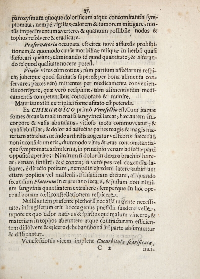 *7« paroxyfmum quoque dolorificum atque concomitantia fyra» ptomata, nempe vigilias,calorem & tumorem mitigare, mo¬ tus impedimentum avertere, & quantum poffibile nodos & tophos refolvere & eradicare. Prsfervatoria occupata eft circa novi affluxus prohibi¬ tionem,& quomodo caufas morbificar reliquse in herba quafi fuffocari queant, eliminando id quod quantitate, & alteran¬ do id quod qualitate nocere poteft. Vitalis vires cum totius, tum partium afleftarum refpi- cit, jubetque quod fanitatis fupereft per bona alimenta con- fervare, partes vero mittentes per medicamenta convenien- tiacorrigere,qu$ vero recipiunt, tum alimentis tum medi¬ camentis competentibus corroborare & munire. Materiaauxilii ex triplici fonte ufitato eft petenda. Ex CHIRURGICO primo VenefeElioeft.Cum itaque fomes&caufamaliinmaflalangvinealateat, hatc autem in_» corpore & vafis abundans, vitiofo motu commoveatur,& quafi ebulliat, & dolor ad adfedas partes magis &: magis ma¬ teriam attrahat, ut inde arthritis augeatur vel febris fuccedat, non inconfultum erit, dummodo vires & tetas concomitantia- que lymptomata admilerint,in principio venam adfedtx parti oppofita aperire; Nimirum fi dolor in dextro brachio h.cre¬ at >venam finiftri,&e contra; fi vero pes vel coxendix la¬ boret, e diredlo politam, nempe in ejusdem latere cubiti aut etiam poplitis vel malleoli,Ifchiadicam dictam,aliquando fecundumPUterumincrurefanofecare, & juftam non nimi¬ am fangvinis quantitatem extrahere, femperque in hoc ope¬ re ad bonam cosliconftellationem refpicero. Nulla autem prsefente plethora nec alia urgente neceffi- tate,infrugiferumerit hoccegenus pradidii fuadere vello, utpote ex quo calor nativus & fpiritus qui malum vincere,& materiam in tophos abeuntem atque contraituram efficien¬ tem diffolvere & ejicere debebant,boni fui parte abfumuntur & diffipantur. • . r ... Venefeiiionis vicem implent Cucurbitula fi uri pe au k 2 mei*