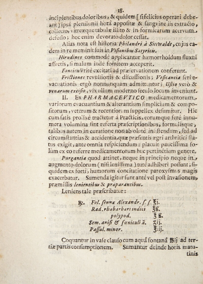 i8* Incipientibus doloribus > & quidem [ fi felicius operari debe¬ ant ] ipsa plenilunii hora appofita & fangvine iis extrado r collecto? vitreaequc tabulae illito & in formicarum acervum..* defoilo) hoc enim devorato dolor ceffat. Alias nota eft hifioria Philandri d SiuWaldtycujus ea¬ dem in re meminit fuis in Vifiornbm Satyricis. Hirudines commode applicantur hxmorrhoidum fluxui aflvetis, fi malum inde fomitem acceperit. Fonticuli rite excitati ad praeHervationem conferunt. FriFliones revulfionis & difcuffionis) Vejicantia feri e- vacuationis ergo nonnunquam admittuntur; UJUo vero &c venarum exctfio » vix ullum moderno feculo locum inveniunto II. Ex PH A R M ACEVTIC 0 medicamentorum^ variorum evacuantium & alterantium fimplicium & compo- litorum ? veterum & recentiorum fuppellex defnmitur. Hic cum fatis prolixe tradetur a Pradicis? eorumque fere innu¬ mera volumina fint referta prafcriptionibus? formulisque, talibus autem in curatione non absolute innitendum , fed ad circumflandas & accidentia?qu£ prafentis agri arthritici fla¬ tus exigit > anteomnia refpiciendum r placuit pauciffima fo« Ium ex eo referre medicamentorum huc pertinetium genere. Purgantia quod attinet, neque in principio neque in_> augmento dolorum (nifi leniflima ) tute adhiberi poliunt ;fi- quidem ex forti? humorum concitatione paroxyfmus magis exacerbatur. Sumenda igitur funt ante vel pofl invafionem^ pramifliis lenientibus & pr£parantibus* Leniens tale prafcribaturt • 9 ' * i ' • • ; . ' < ... , Fol. fenna Alex An ir. f. f Rad.rhabarban indici polypo d. § S. Scm.anifi (f fccniculia. gij. PaffisL minor. f nj\ Coquantur in vafeclaufo cum aqua fontana ffiij ad ter» tix partis confumptionem* Sumantur deinde horia matu- tinis