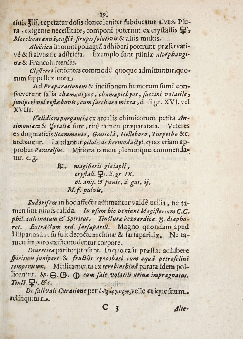 I tinis f ii?. repetaturdofisdonecleniter fbbducatur alvus# Plu¬ ra > exigente neceffitate, componi poterunt excryftailis JjJrV Meccboacanndycafiid} Jirupisfolutivis & aliis multis. Aloettca in omni podagra adhiberi poterunt prasfervati- ve & fi alvus fit adftri&a. Exemplo funt pilula aloepbangi™ natk Francofurtenfes. Clyfieres lenientes commode quoque admittuntur;qiio® nimfuppellex nota_j. Ad Praparationem & incifionem humorum fumi con« fveverunt falia cbamadryos y cbamapithyos, fucctni volatile , juniperi vel refia bovis > cum faccbaro mixta idti gr. XVI. vel XV ili. Calidiora purgantiaex arculis chimicorum petita An* timoniata&c Qrialia funt>rite tamen prseparatata. Veteres ex dogmaticis Scammonio, Gmttold, Helleboro % Turpetho &C, utebantur. Laudantur pilula de hermodafiyl quas etiam ap¬ probat Paracelfus. Mitiora tamen plerumque commenda* fur.- e.g, $£# ntagiflerii gialaptt y cryfiall. a.gr. IX, Ol. anij\ £Tfcenic.d. gut, ijB M.f pulvis, Sudorifera in hoc a ffe<Su ultimantur valde utilia, ne ta¬ men fint nimis calida. In ufumhic veniunt Magifiertum C.CV pbiL calcinatum & Spiritus. Tinfiura bezoardica. g. diapbo~ ret. Extrafium rad. farfaparill. Magno quondam apud Hiipanosin ^fu fuitdecoftum chin^ & farfapariila^ Ne ta¬ men impjro exiftente dentur corpore. Diuretica pariter profunt, Inqiocafu pra^ftat adhibere j(fi iri tum juniperi & frufius cynosbati cum aqua petro felini temperatum. Medicamenta ex terebinthina parata idem pol¬ licentur. Sp. 0., 0 cum fale volatili urina impragnatus. Tinfi.tpi.&c. / ;r De falivali Curatione per CJtylpy t/^velle cuique fumtu relinquitur-*, C I