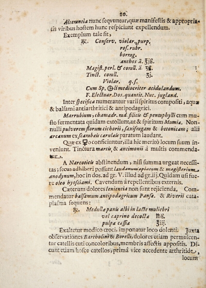 'Alterantia nunc feqvuntur,quse manifeftis & approprit» eis viribus hoftem hunc refpiciunt expellendum. Exemplum tale fit, Conferv, violar,xpurp, rof rubr. borrag, anthos d. 1% Magift.perl.& coratt.a, 3S. , i' Ttncl. comU. 3j. ; 1f Vtolar. q.f. Cum Sp, ©•// mediocriter acidulaudum, F. Elettuar.Dos.quantit. Nuc. jugland. Inter fetifica numerantur varii fpiritus compofiti, aqua & balfami antiarthritici & antipodagrici. Marrubium , chamadr. rad. filicis (f pentaphylli cum mu- fto fermentata quidam extollunt,ut & fpiritum Mumia. Non¬ nulli pulverem florum cichorii, faxifragam & betonicam ,• alii arcanum exfcarabais carulais paratum laudant. Qase ex 5° conficiuntur,illa hic merito locum fuum in¬ veniunt. Tmdtura. martift Sc antimonii a multis commenda- *ur_>. A Narcoticis abftinendum, nifi fumma urgeat neceffi- tas, fecus adhiberi pofllint lauAanum optatum & magifleriunu* anodynum,hoc in dos. ad gr. V. illud adgr.iij.Quidam ufi fue¬ re oleo hyoftiamt. Cavendum a repellentibus externis. Caeterum dolores lenientia non funt rejicienda. Com¬ mendatur balfamum antipodagricum Pdnflt. & Riverii cata- plafma fequens: R. Medulla panis albi in la Fle muliebri vel caprino decolla Vd\L pulpa ccjfla f iij. Exaltetur modico croci, imponatur loco dolenti. Juxta obfervationes Bartholini'& BoreIli,dolores etiam permulcen¬ tur catellis cuti concoloribus^embrisaffedis appofitis. Di¬ cunt etiam hofce catellos,prima vice accedente arthritide» locum