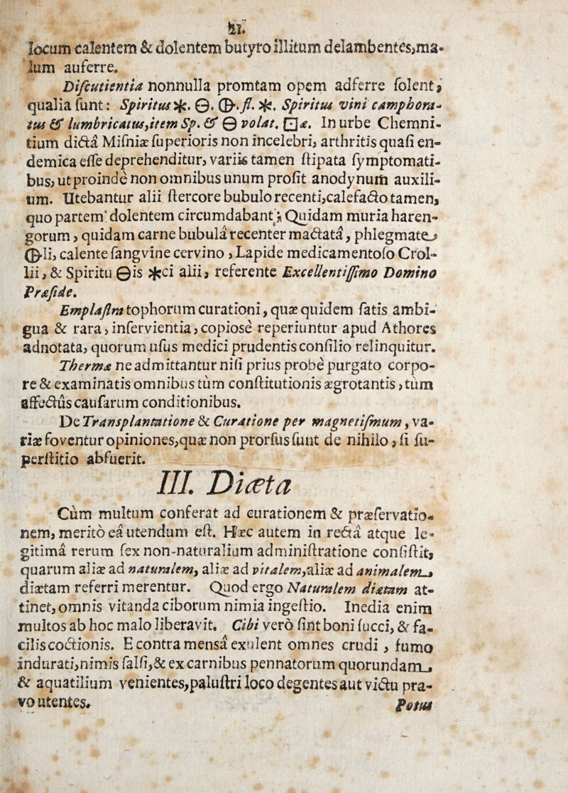 locum calentem & dolentem butyro illitum delambentesjma- lum auferre. Difcutientia nonnulla promtam opem adferre folent» qualia funt: Spiritus>fe. ©, ©./. Jf«, Spiritus vini cAmphora- tus & lumbricatus,item Sp. & © volat, In urbe Chemni- tium didta Mifnia: fuperioris non incelebria arthritis quafi en¬ demica elfe deprehenditura varik tamen ftipata fymptomati- busautproinde non omnibus unum profit anodynum auxili¬ um. Utebantur alii ftercore bubulo recentijcalefa&o tamen, quo partem’ dolentem circumdabant j Quidam muria haren- gorum > quidam carne bubula recenter maftata, phlegmato ©•Ii, calente fangvine cervino a Lapide medicamentofo CroI- liia & Spiritu ©is ;fcci alii a referente Excellenti fimo Domino Prxfide, Emplajlra tophorum curationi, quae quidem fatis ambi¬ gua & rara a infervientia a copiose reperiuntur apud Athores adnotataa quorum ufus medici prudentisconfilio relinquitur. Therma ne admittantur nili prius probe purgato corpo¬ re & examinatis omnibus tum conftitutionis aegrotantis a tum affedlus caufarum conditionibus. De Transplantatione & Curatione per magnetifmum, va¬ ria: fov entur opiniones,qua; non prorfus (unt de nihilo»fi fu- perftitio abfuerit. III. Dicet a Cum multum conferat ad curationem & praefervatfo- nem, merito ea utendum eft. H?xc autem in redta atque le¬ gitima rerum fex non-naturalium aclminiftratione confiftit» quarum aliae ad naturalem, ali® ad pitalem,aliae ad animalem-» diaetam referri merentur. Quod ergo Naturalem di a tam at¬ tinet, omnis vitanda ciborum nimia ingeflio. Inedia enim multos ab hoc malo liberavit. Cibi vero fint boni fucci, & fa- ciliscodtionis. E contra mensa exulent omnes crudi, fumo indurati,nimisfalfi,&excarnibus pennatorum quorundam . & aquatilium venientes,paluftri loco degentes aut vi&u pra¬ vo utentes, p0$m