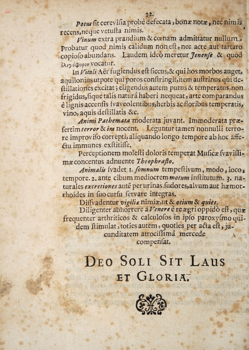 22. Votus fit cerevifia probe defecata , boni noti»nec nimis recens,neque vetuila nimis. . Vinum extra prandium & coenam admittatur nullum-. Probatur quod nimis calidum noneft,nec aere aut tartaro copiofo abundans. Laudem ideo meretur Jenenfe & quod o\iyo(popov vocatur. In Vituli Aer fugiendus eft ficcus,& qui hos morbos auget, aquilonius utpote qui poros conftringit,item auftrinus qui de- ftillationes excitat; eligendus autem purus & temperatus,non frigidus,fique talis natura haberi nequeat, arte comparandus e lignis accenfis {vaveolentibus,herbis ac floribus temperatis, vino, aquis deftillatis &c. - Animi Pathemau moderata juvant. Immoderata pra*- fertim terror & ira nocent. Leguntur tamen nonnulli terro¬ re improvifo correpti, aliquando longo tempore ab hoc affe- ftuimmunes exftitifle. Perceptionem molefti doloris temperat Mufici fvaviffi- miconcentus adnuente Jheopbrafto. Animalis {vadet i. fomnum tempeftivum, modo, loco* tempore. 2. ante cibum mediocrem motum inftitutum. 3. na¬ turales excremnes aute per urinasdudorcs,alvum aut haemor¬ rhoides in fuocurfu fervare integras. Diflvadentur vigilia nimii,ut 8t otium & quies. Diligenter abhorrere a Venere e re argri oppido eft, qui frequenter arthriticos & calculofos in ipfo paroxyfmo equi¬ dem ftimulat, toties autem, quoties per ada eft, ju¬ cunditatem atrociflima mercede \ compenlat. Deo Soli Sit Laus ET GLORIA7