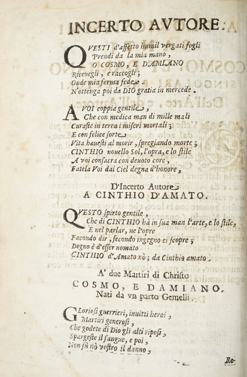 VESTI d’affetto invimi vergati fogli Trendi da la mici natio , 0 COSMO, E DjZMlviNQ Bjceuegtt, e raccogli ', Onde mia ferma fedeli . ; N‘ottenga poi da DIO grati a in mercede. VOI coppia gentile.*, Che con medica man di milk mali Curafte in terra i miferi mortali} E cen felice forte_> Vita hauejli al morir, [pregiando morte CINTHIQ nonetto Sol, l’opra, e lo fitte Jl voi confacra con denoto core, Fatela Voi dal del degna d'honore . » D’Incerto Autore^? A CINTHIO D’AMATO. \ 'SVESTO [pinogentile, Che di CINTHIO bà in fua man Parte, e lo fitte, E nel parlar, ne l’opre Facondo dir , fecondo ingegno ei [copre } Degno è d’efier nomato NT II io d’ornato nò ; da Cinthio amato , A’ due Martiri dì Chrifto C O SM O ? E DAMIANO. da va parto Gemelli 4 ^Coriefiguerrieri, inuittiheroi. 1 Martiri generofi, UfgriMdiDmglialtirifcfi, “on-uno yofiro il danno.