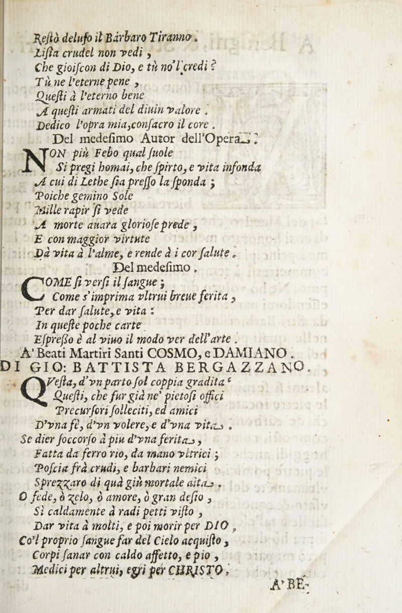 D Li fi a crudcl non redi, . Che gioi/con di Dio, e tu noi'credi $* T ù ne l’eterne pene , Quefii à l’eterno bene ji quefii armati del dittiti Valore . Dedico l’opra mia,confacro il core » Del medefimo Autor deirOperaAT NON più Febo qual/mie Si pregi homai, che fpirto, e vita infonda JL cui di Lethe fia prej/o la fponda j “Poiché gemino Sole Sfilile rapir fi vede ji morte aitar a gloriofe prede, £ con maggior virtute Dà vita à Talme, e rende à i cor fallite „ Del medefìmo, COME fi ver fi il /angue j Come s’imprima ritriti breue ferita , Ter dar falate,e vita i In quefie poche carte E fprefio è alvino il modo ver dell’arte. A* Beati Martiri Santi COSMO, e DAMIANO ; I GIO: BATTISTA BERGAZZANO, QVefia, d’vn parto fot coppia gradita( Quefii, che fargia ne' pietofi offici Trecurfert folleciti, ed amici D’vnafè, d’vn volere, e d’vna vitaLs , Se dier foccorfo àpiu d’vnaferita^ , Fatta da ferro rio, da mano vltrici ; Tofcia fra crudi, e barbari nemici Spregiare di qua giù mortale aìtru . 0 fede, ò %clo, è amore, ò gran defio , Sì caldamente à radi petti vifio , Dar vita à motti, e poi morir per DIO , Co’l proprio (angue far del Cielo acquifio , Corpi fanar con caldo affetto, e pio , Medici per altrui, egpi per CHBfiSTQ > ■  ‘ A*BE’