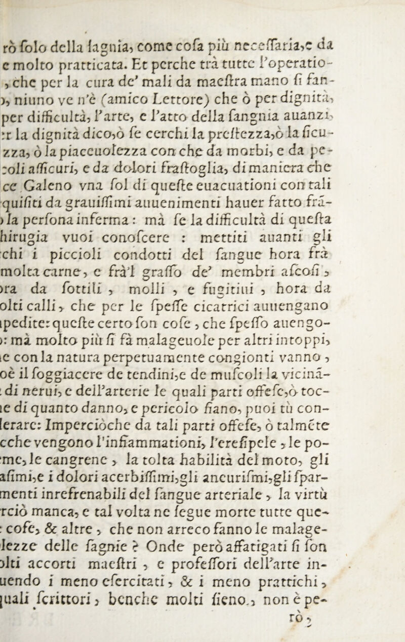 rò fole della lagnia, come cofa più neceffaria»c da e molto pratticata. Et perche tra tutte l'operatio- , che per la cura de' mali da macera mano fi fan- )> ninno ve n’c ''amico Lettore) che ò per dignità, per difficultà, l'arte, e l'atto della fangaia auanzi, ;r la dignità dico,o fé cerchi la prcllczza,ò la ficu- zza, òlapiaccuolezza con che da morbi, e da pe- ;oli a die uri, e da dolori fralloglia, di maniera che ce Galeno vna fol di quelle euacuationi con tali quiriti da grauì/fimi auuenimenti hauer fatto fra- ila perfonainferma : mà fe la difficultà di que/la hirugia vuoi conofcere : mettiti auanti gii chi i piccioli condotti del fangue hora fra molta carne, e frà'l grafìo de' membri alcoli, >ra da fiottili , molli , e fucinili , hora da olti calli, che per le fipefie cicatrici auuengano ipcditer quelle certo fon cofe , che fpdfo auengo- >: mà molto piìi fi fà malageuole per altri intoppi, ic conia natura perpetuamente congionti vanno , oè il foggiaccre de tendinee de mufcoli la vicina- : di nerui, e deil'arterie le quali parti offefc,d toc- le di quanto danno, e pericolo fiano, puoi tu con- [erarc: Imperciòchc da tali parti offefe, ò talmcte cchevengono i’inffammationi, l’erefipele , le po- 'mc,le cangrene > la tolta Labilità del moto, gli alimi,e ì dolori acerbilfimfgli aneurifmfgiifpar- mcnti inrefrenabili del fangue arteriale , la virtù rciò manca, e tal volta ne legue morte tutte que- : cofe, & altre , che non arreco fanno le malage- lezzc delle fagnie è Onde peròaffatigati fi fon olti accorti macllri , e profelfori dell'arte in- uendo i meno cfercitati, & i meno prattichi, [uali fcrittorij benché molti fieno., non èpe-