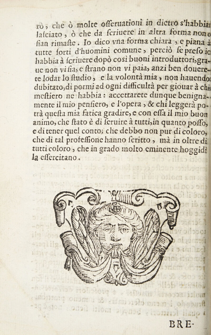 rò, che ò molte ©fTeruariom in dietro sgabbiai la/ciato j ò che da Cedue re in altra forma non a fan rimafte. Io dico vna forma chiara , e piana à tutte forti d’huomini comune, perciò le prefo ic habbia à feriti ere dopò cosi buoni introduttori,gra- uè non vi fa? e frano non vi paia, anzi ben donere¬ te lodar lo Audio, e la volontà mia, non hauendo; dubitatoci pormi ad ogni difficoltà per giouar à eh» mefìiero ne habbia: accettarete dunque benigna¬ mente il mio penderò, e l’opera , & chi leggerà po¬ trà quefa mia fatica gradire, e con efCa il mio buon animo, che fato è di Cernite à tutti,in quanto poffo, e di tener quel conto; che debbo non pur di coloro, che di tal profeffione hanno fcritto , mà in oltre di tutti coloro, che in grado molto eminente lioggidì la eifercitano. it - £ ? fr. *■ ,■ i ERE- i