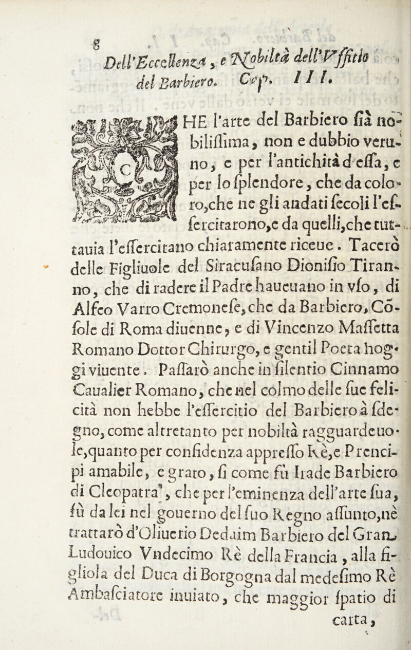 Dell*Eccellenza , e dell Vffitfa « del Barbiere. Gfp. HI* \ : HE l’arte del Barbiere» fìà no- biliflìma, non e dubbio vera»’ no, c per Pantichitàd ella,c per lo iplcndore, che da colo¬ ro,che ne gii andati fecoìi icf- ferdrarono,e da quelli,chc tut- tauia l’efTcrcitano chiaramente ri ce u e. Tacerò dcìie Figliuole del Siracufimo Dionifio Tiran¬ no, che di radere il Padre haueuano in vfo, di Alfeo Vano Cremonefe,che da Barbiero, Co- fòle di Romadiuenne, e di Vincenzo MafTctta Romano Dottor Chirurgo, c gentil Poeta hog« gi viuente. P a/Tarò anche in filenrio Cintiamo Caualier Romano, che nel colmo delle fuc feli¬ cità non Irebbe l’cflcrcitio del Barbicroà {de¬ gno, come altrctanto per nobiltà ragguardcuo- le,quattro per confidenza appiedo Rè,e Prenci- pi amabile, e grato, fi come fu bade Barbicro di Cleopatra**, che per l’eminenza delPartc fita, iù da lei nel gouerno del Tuo Regno aflunto,nè trattare d’Oliucrio Dcdaim Barbiero del Gran,, ludouico Vndecimo Rè della Francia , alla fi¬ gliola del Duca di Borgogna dal medefimo Rè Amba lei a tote inuiato, che maggior (patio di carta,