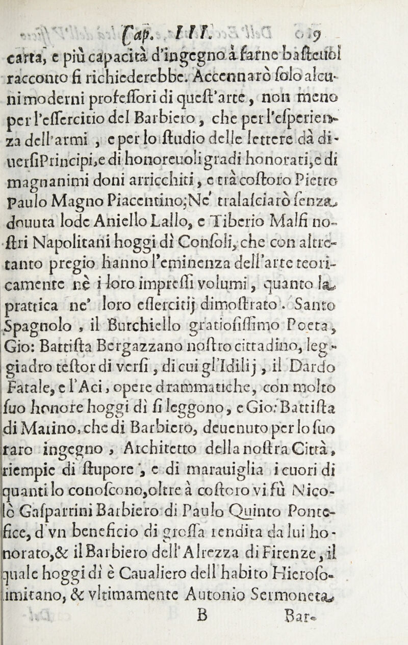 carta,' c più capacità d’iwgcgnolfafne bafteiiòl racconto fi richiederebbe. Accennarò fòio alcu¬ ni moderni prò felibri di quefParce, non meno per i’cfiercitio del Barbino, che per i’elpcriei> za dcllarmi , e per lo dindio delie lettere dà di- ueifiPrincipbe di honoreuoli gradi honorati,e di magnanimi doni arricchiti, c nà colloro Pietro paulo Magno PiaccntinojNc tralaleiaro lenza», douuta lode Aniello Lallo, c Tiberio Malli no- diri Napolitani hoggi di Gonfidi,' che con altre- tanto pregio hanno Pcminenza dell’arte teori¬ camente nè idoroimprefiìvolumi, quanto prattica ne9 loro clìercitij dimollrato . Santo Spagnolo » il Burchiello gratioiillinio Poeta, Gio: Batti Ita Bergazzano no Uro cittadino, leg¬ giadro te Ilo r di verfi , di cui giìdilij, il Dardo Fatale, e l'Aci, opere drammatiche, con molto fuo honore hoggi dì fi leggono, e Gio: Ba trilla di Marino, che di Barbiero, deuenuto per lo fuo raro ingegno , Architetto della noftraCitrà, riempie di llupore c di marauiglia i cuori di quanti lo conolcono,oltre a coftoro vifù Nico¬ lò Gafparrini Barbiero di Paulo Quinto Ponte¬ fice, d vn beneficio di grolla rendita da lui ho- nòrato,& il Barbiero dell5 Altezza di Firenze, il anale hoggi dì è Caualierò dell habito Kierolò- ,imitano, de vltimamentc Autori io Sei moneta B B s r**