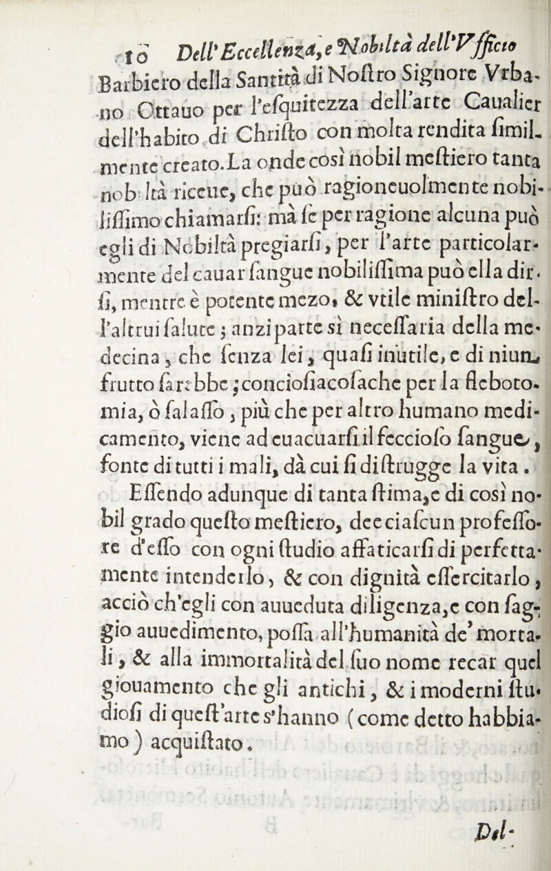 Baibiero della Santità di Nofìro Signore Vrba- no Ottano per l’efquitezza dell.arte Canalicr dell’habito di Chrifto con molta rendita fimil. mente creato.Ia onde così nobil meftiero tanta nob'ltà ricctie, che può ragioneuolmcntenobi- liffimo chiamaiiì: ma le per ragione alcuna può egli di Nobiltà pregiarli, per l’arte particolar- mente del cauar fanguc nobilillìma può ella dir < fi, mentre è potente mezo» & vtilc miniftro deb l’altrui fallite ; anzi parte sì necelfaria delia me* decina , che lenza lei, quali inutile, c di niua, frutto fin bbcjcondofiacolache per la fleboto. mia, ò fai allò, più che per altro fiumano medi¬ camento, viene ad euacuarfi il fccciolò fanguo, fonte di tutti i mali, dà cui fi diftrugge la vita. Eifendo adunque di tanta fHma,e di così no¬ bil grado quello medierò, dee ciafcun prò fello- re d’elio con ogni ftudio alfaticarfi di perfetta¬ mente intenderlo, & con dignità cficrcitarlo, acciò ch’egli con auueduta diligenza,c con fag¬ gio auuedimento, polla all’fiumanità de’morta- li, & alla immortalità del (uo nome recar quel giouamento che gli antichi, & i moderni ftu* diofi di quell arte s’hanno ( come detto habbia- rno ) acquiltato. Del*