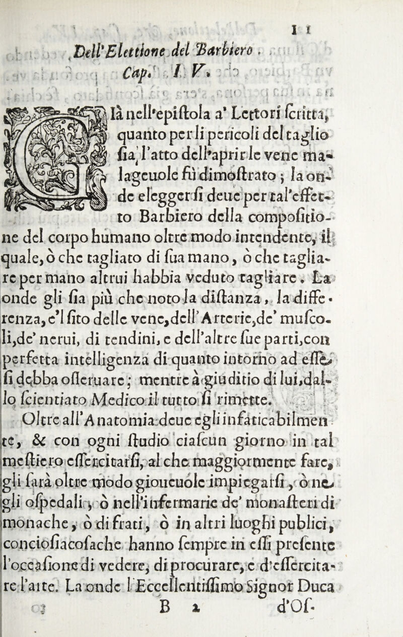 Dell'Elettione del ‘Barbiere 0 “■ * I Cap, t / V, , V • - *■» i V vi Iàncll'epiftola a* Lettori fcritta, quanto per li pericoli del taglio fia’ latto dcll’aprirlc vene ma* lagcuole fiì dimofirato j Iaon- de eleggerli deuc pcrtal’ciFct- to Barbiero della compofitìo- ne del corpo humano oltre modo intendente, i! quale, ò che tagliato di lua mano, o clic taglia¬ re per mano altrui Labbia veduto tagliare. La onde gli fia più che noto la diftanza, ladiffe* rcnzajc’Ifito delle vcnc,dcir Arterie, de” mulco. li,de’ncrui, di tendini, c dell’altrelueparti,con perfetta intelligenza di quanto intorno ad eflo fi debba oflcruarc ; mentre à»giudìtio di lui,dal¬ lo (cicliti a to Medico il rutto lì limette. Oltre alfAnatomiardcuc egliinfàticabilrnen Ite, & con ogni ftudio ciafcun giorno in tal imefticro effe ceka tfi, al che maggiormente fare, igli farà oltre modo gioiicuolc impiegarli, ono gli olpcdali y ò nell'infermarie de’ mona fieri dì monache, o di frati, ò in altri luoghi publici, conciofiacofache hanno fempre in efiì prclcntc l’occafione di vedere* di procurare, c d’clTcrcita- re l’aite. La onde 1 Ecccllcntifiìmo Signor Duca UFMfc^S