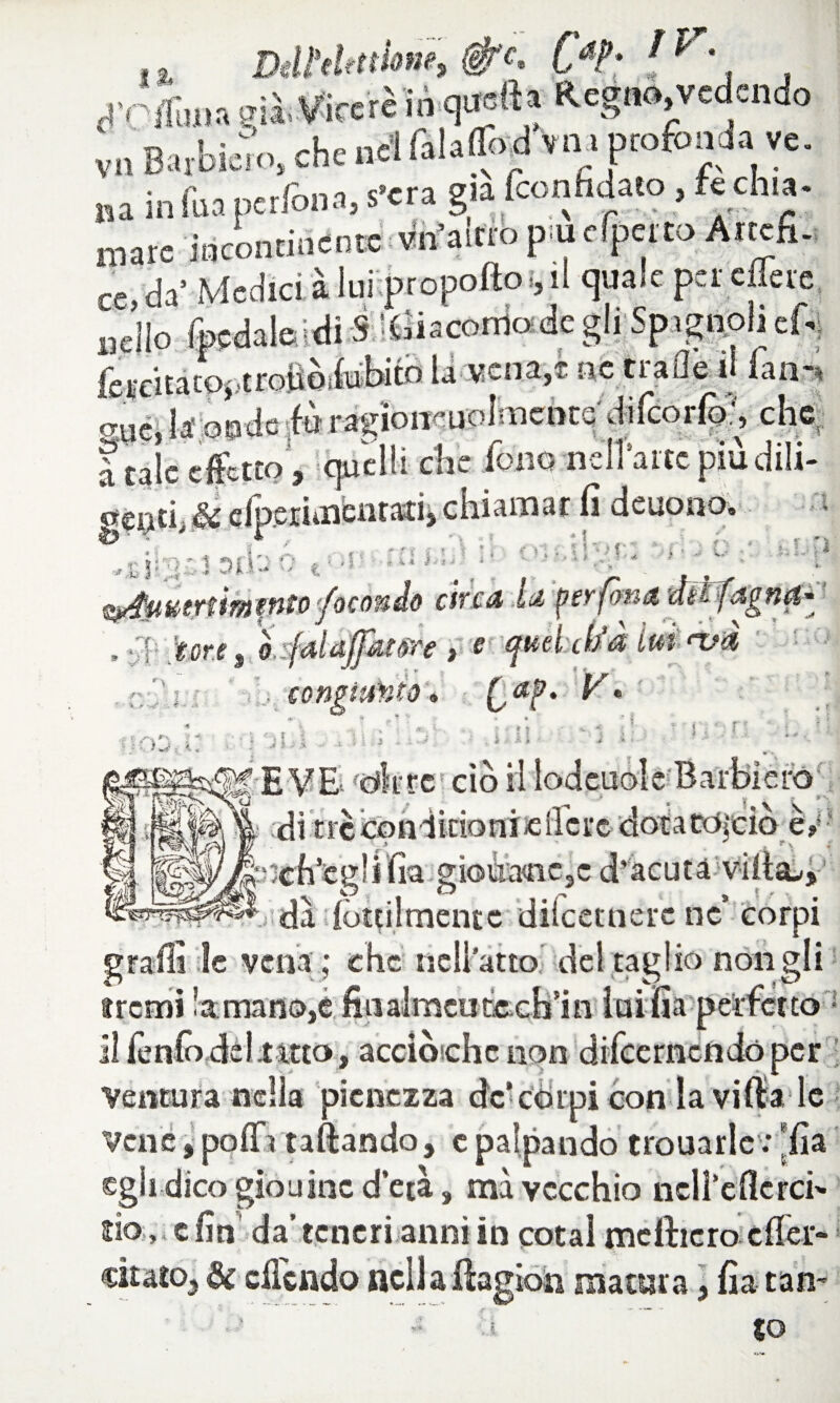 . t Dttfthttioni, CaP- f XC&m eia, Viceré in qunft» Regno, vedendo /I \ jj ilfjt J>t t‘1»' V **' v I ^ I VII Barbiere, che nel falaffod vili profonda ve na in Sia perfona, fera già feonfidaeo fe ehm- mare incontinente vn’aitro p uefpetto Arrefi. da1 Medierà lui propoftoi, il quale pel' edere nello (pedaleidiS :Cìiacornodegli Spignoliefo fercitatOj.troiiòifobitd la vena,* ne traile il fan-» o-ué, la onde ■fòragìoiKuoImcnts dilcorfo:, che a tale effetto , quelli elle fono-nell'arte piu dili- Mi.ti, Si efpciimentati, chiamar lì deuono. T , ih ; ‘ ì Q t< »! « * * | , ” f t ati ’ e t • -, I i *i i f * A hUÌ » ' 1 ‘ -’ '1 > f ■■■= > J f) -■‘-'.e* fyrffii&trtimtfito fecondo eh'c& Iti peyfòtitZ uéFfdgfici* , y|; tore, o-fala/puare , e! quelM im ‘uà ~ _ - S * _ . ìk » ' ..fi j V ,v - é- co C «?• V. e ( . *u-, } '■) I !ira ^ :re ciò * mn :ò: di trctiondkionifcilcrc dotatò|ciò rpu im r > . r \ fia gioÙMic,c d'acuta Vifiai/i .idà {òttilmentc diicetnere ne’ corpi M . II , * « € 1 * I i 4L V M A t» 4L # W il ^ v \-A A + \a V K- K M *** M* *** * -* ^ ^ +■ ir graffi le vena ; che nell'atto del taglio notigli fremi !a:manò,e fiaalmcudecB’in iuifia perfetto ilienlò del.tatto, acciòichc non difeernendoper Ventura nella pienezza de’còrpi con la viltà le jTV tt < %. « % Ut ? s Vene, . ..... , . ._ , _trottarle*; *fia egli dico gioii ine d’età, mà vecchio neli’eilcrci' fio » e fin da’ teneri anni in cotal mdticro efier- citato3 de cilendo ncllaftagion matura, fia tan~ £0