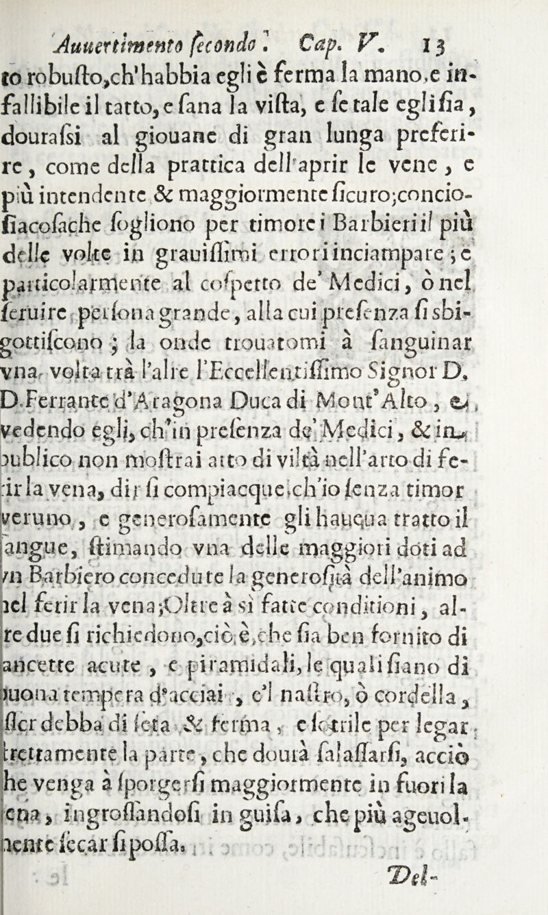 Auuertlmtntò fecondo l Cap. V13 io robufto,ch’habbia egli c ferma la mano,e in¬ fallibile il tatto, e Tana la villa, c le tale egli Zìa, douralsi al giouanc di gran lunga preferi¬ re , come della prattica dclhaprir le vene , e più intendente & maggiormenteficurotondo- fiacofàche logliono per timore i Barbieri il più delle volte in grauiflìmi errori inciampare ;c particolarmente al colpetto de’ Medici, onci, fcruire peifona grande, alla cui preferì za fi sbi- gottilcono ; la onde nomatomi à fanguinar vna, volta tra l'aire 1’Eccellen.tiiIimo Signor D, D.Ferrantc Vj’À iagona Duca di Mo ut’Alto, vedendo egli, eli in prelènza de’Medici, & iru lublico non mbftrai atto di viltà nell’arto di fc- t ! ' ' - •» -• ■ .. ,u .. j, irla vena, dir lì compiacque,ch'io lenza timor veruno , e generofamentc gli haiiQua tratto il [àngue, filmando vna delle maggiori doti ad ni Barbiero conceda te la generofità dellanimo lei ferirla vena ;Ol treàsi fatteconditioni, ai¬ re due fi richiedono,ciò;f >èhe lì a bai fornito di ari a? tre acute , e piramidali, le quali fi-ano di iuosiiatemperadfaedai' , e*l nahro, ò cordella, lìcr debba di lei a ferma , c feltrile per legar trattamente la parte, che dourà falalTarfì, acci© he venga à (porgerli maggiormente in fuori la iena, ingranandoli inguifa, chepiùageuol- HWÙ lecar lì polla,, . • 1-