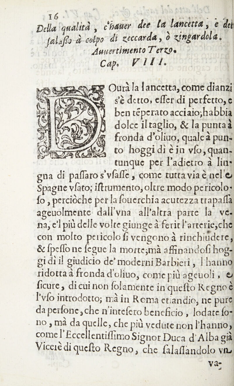 • ^ DtUa matita , chmer dee la lancetta, e dei (dafo ^lpo' di scarda, ò zjngardola. ■ Amiercimento Terzo* Vili* Cap, Quia ìa I ancctta, come dianzi se detto» clTcr di perfetto,c ben téperato acciaio;habbia dolce il taglio, & la punta à fronda d oliuo, quale à pun¬ to hoggidì è in vlo, quan¬ tunque per l’adietro à liti' gna di paflaro s’vfàffc, come tuttavia è nel c» Spagne vfàto; iftrumento, oltre modo pericolo* fo, perciòche per la lòucrchia acutezza trapafTa ageuolmente dall’vna all’altra parte ìa ve- na, c’1 più delle volte giunge à ferir l’artcrie,che con molto pericolo fi vengono à rinchiudere, & IpelToiie fegue la morte^mà affinandoli hog¬ gi dì i! giudicio de’moderni Barbieri, 1 hanno ridotta a fronda d oliuo, come più ageuoii . o feure, di cui non fola niente in quello Regno è 1 vlo introdotto; rr.à in Rema etiandio, ne pure dapcrlònc,chc n intclcrobeneficio , lodatelo* no, ma da quelle, che più vedute non l’hanno, come rEccellcntiflìmo Signor Duca d’Alba già Viceré di qucfto Regno/che fagliandolo va,