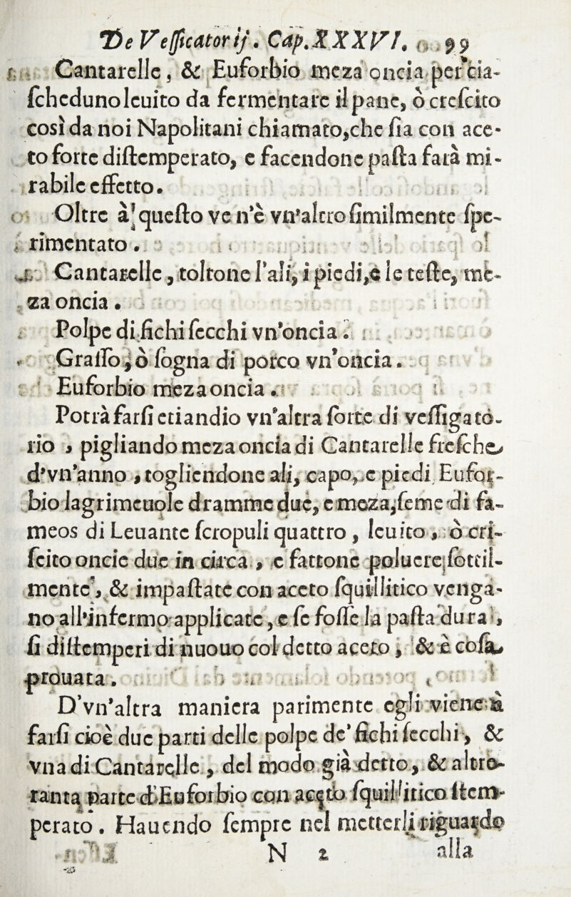 Il : è 5 & me za oncia perda Ichcdunolcuito da fermentare ilpanc, ocrclcito così da noi Napolitani chiamato,che fia con ace¬ to forte diftcmperato, e facendone nafta fata mi¬ rabile effetto. Oltre àjqueftoven’è vn’altrofimilmente fpc- rimcntato. ■ ; < • >i,; - .1; )! j. Cantarelle, toltone Tali, i piedi,® le tede, me- za oncia. Polpe di fichi fecchi vn’oncia. : Grallogò fogna di porco vii oncia. Eufòrbiortìeza oncia .ì Potràfarfi etiandio vn’altra fòrte di veffigatò¬ rio » pigliando meza oncia di Cantarelle frefcho d’vnanno , togliendone ali, capo, e piedi, Eufot» bio Jagrimcuole dramme due, e meza/eme di fa- meos di Leuantc fcropuli quattro, leu ito, ò cri- fcitooncie due in circa , c fattone polucre;fottiÌ- mcntc, & impaliate con aceto Iquii litico venga¬ no all’infcrmo applicatc, e fc folle la palla dura -, t : ì ì 1 .. ** . £ f t f't - '■ -, i . : . i i « f. * c'5 ' £ - ' 4 ■ - 5 • Fi i v -• ? ) i ■■ f -ir D’vn’altra maniera parimente egli viene^ farfi cioè due parti delle polpe de’ fichi lecchi, & Vna di Cantarelle , del modo già detto, & altro rama parte d*Euforbio con ac|tb fquii litico (tem¬ perato. Haucndo femprc nel metterli riguardo N z alla 1: y.