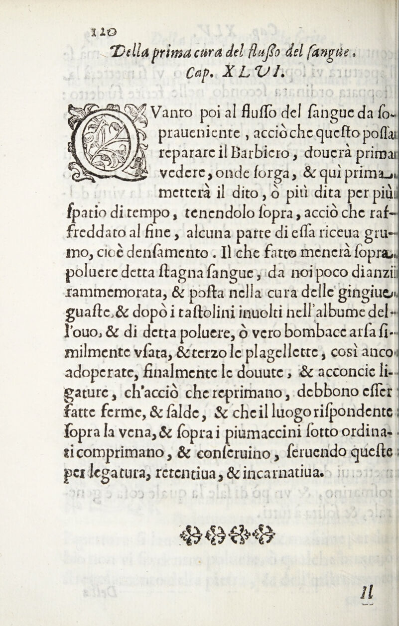 9 ^7)dla prima cara del ftuflo del [angue Cep. XLVL » J . ** .... i. ■ \ b l ' I : • ;. j Vanto poi al flu/Iò del /angue da fo- praueniente , acciòchcqueftopo/T& rcparare ii Barbicro, doucrà prirnai vedere, onde forga, & qui prima-*, metterà il dito, ò più dita per piuy fpatio di tempo, tenendolo /opra, acciò che raf¬ freddato al fine, alcuna parte di e/fia riceua gru¬ mo, cioè den/àmento. Il che fatto menerà fioprsu polucrc detta /lagna fangue, da noi poco dianziis .rammemorata, & polla nella cura delle gingili^/.. guaflc.& dopòi ta/lolini inuolti nciralbumcdel- l’ouoj Se di detta polucre, ò vero bombacc aria fi- milmentc v/àta, &tcrzolc plagellcttc, cosi anco ; adoperate, finalmente le douute, Se acconcie li— gature, ch’acciò che reprimano, debbono efier fatte ferme, & làide, Se che il luogo ri/pondentc Ibpra la vcna,& /oprai piumaccini fiotto ordina¬ si comprimano, Se eonficruino, /bruendo quelle pei legatura, rctcntiua. Seincarnatiua. f- ... J u . ♦' > ■■ >. •. ■ •' 11