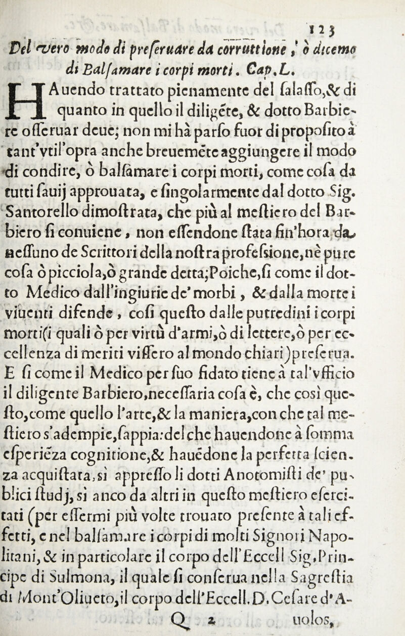 ./ _ , _, - , 2 * Del njero modo di prefèrudre da con unioneò duerno di Balfamare i corpi morti. Cap,L. HAucndo trattato pienamente dei faiafio,& di quanto in quello il diligete, & dotto Barbie¬ re oflfcruar deue,* non mi ha parlo fuor di propofitoà tantVtiTopra anche breueméte aggiungere il modo di condire, ò balftmarc i corpi morti, come cofa da tutti fauij approuata, e fingolarmcntc dal dotto Sig. Santorello dimoftrata, che più al medierò del Bar- bicro fi conuienc, non e (Tendone fiata fin’hora dsu «cflunode Scrittori della noftraprofefsione,nè pure cofa spicciola,ògrande detta;Poiche,fi come il dot¬ to Medico daH’ingiuric de* morbi, & dalla morrei viuenri difende » cofi quefto dalle putredini i corpi morti(Ì quali ò per virtù d‘armi,ò di lettere,ò per ec¬ cellenza di meriti videro al mondo chiari jprctarua. E Ci come il Medico per Tuo fidato tiene à tal’vfficio il diligente Barbiero,nece(Taria cofa è, che così que¬ fto, come quello l’arte,& la manieratoti che tal me¬ dierò s’adempie,fa ppia.-del che hauendone à (omma clpcriéza cognitione,& hauédoncla perfetta (cien. za acquiftara,sì apprcftoli dotti Anotomifti de’ pu- blici ftudj, si anco da altri in quefto medierò e (eret¬ tati (per e (Termi più volte trouaro prctante à tali ef¬ fetti, enei ballàmare i corpi di molti Signori Napo¬ litani^ in particolare il corpo dclTHcccf i Sig,Prin¬ cipe di Sulmona, il quale fi conftrua nella Sagreftia di Mont’OliuctOjil corpo dcli’Hcccll.D.Celare d'A- Q . 2, UoIoS,