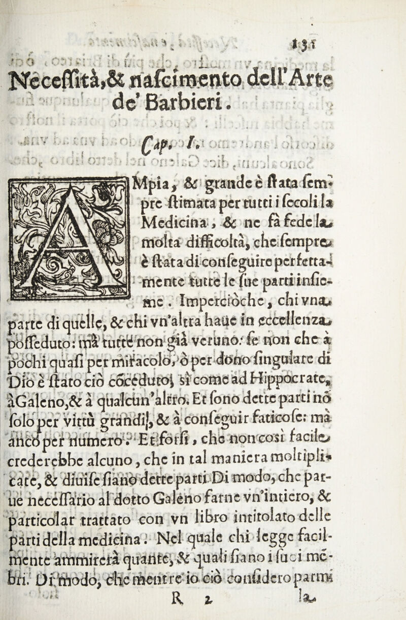 de’ Barbierii FA fi r t/ r ■i-t- i ~ T . j t C / : r> ; v ì / V. / ' | J i nir '* a r.< > ■ . fv s >■ » < . • * i * J ' „ V4 • Q? '■ - > 1 ’l'O ? # 'Off * 1 • r ) - >* * 11 i .il Jfe ivit.. Mpia, & grande è fiata lem* prc ftimata per tu tei i ~ Medicina, Se ne moka difficoltà, che Tempre» colile giare mente è t * * ~ me . Imperciòchc, chi vna* pochi qu biò e flato ciò et miracolo»?N ! s i come a parte di quelle, & chi vn’altra batìc in pófleduto: mà tumé non già veruno: fe non che k di ippocratc, , Et fono dette parti ho folopcr virtù grandi), & à confeguir fatico fe; ma ahcópét humcròV'Btifbrli » che non eosi facile-» crederebbe alcuno, che in tal manieramokipli* care, & diuifc fiàrìò dette parti Di modo, che par¬ ile nccciTàrio al dotto Galeno farne vn intiero, Se particolar trattato con vn libro intitolato delle