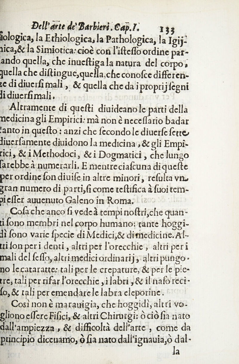 Bell1 arte de* Barbieri. €ap. r. i» flologica, la E {biologica J a Pathologica, la Igij- iica,& la Simiotica.’cioè con l’ifìcflb ordine par¬ ando quella, che inucftigala natura del corpo » quella che dillingue,quc]la,chc conofcc difFercn- ic di diucrh mali, & quella che da iproprij legni lidiucrfimali. Altramente di quelli diuideano le parti della medicina gli Empirici: mà nonè neccffario badar anto in quello : anzi che fecondo le diucrlc letto iiuerfamente diuidono la medicina ,&gli Empi¬ rici , & i Methodoci, Si i Dogmatici, che lungo farebbe à numerarli. E mcntreeialcuna di quelle per ordine fon diuife in altre minori, refùka vo ^ran numero di parti,!! come tcllifica àTuoi tem¬ pi eder auuenuto Galeno in Roma. Colà che anco li vedeà tempi noftri,che quan¬ ti fono membri nel corpo humano; tante hoggi- àì fono varie Ipccic di Mediei,& di medicine. Al¬ tri fon per i denti, altri per l’orccchic , altri per i mali del fello, altri medici ordinarij, altri pungo * no le cataratte; tali per le crepature, Se per le pie¬ tre, tali per rifar 1 orecchie, i labri,& il naforeci* fo,& tali per emendare le labra cleporine. Cosi non è marauigia, che hoggidi, altri vo¬ gliono elfcreFilici, Se altri Chirurgi: ò ciò fia nato dall’ampiezza » Se difficoltà dell'arte , come da principio diccuamo, ò Ila nato dali’ignauia,ò dal - la