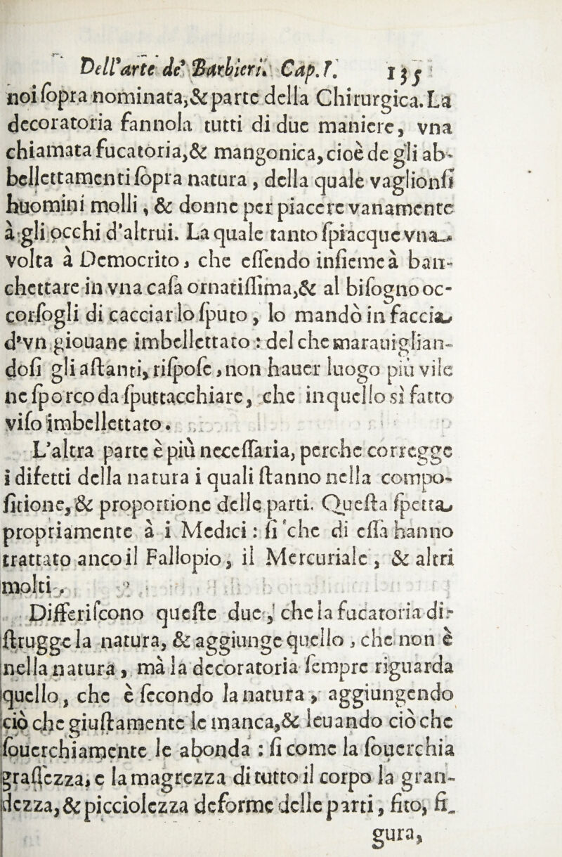 Dell'arte de* 3arbìern\ Gap. 7. l $ f noi lòpra nominata,&parte della Chirurgica. La decoratoria fan noia tutti di due maniere, vna chiamata fucatoria,& mangonica,cioèdegli ab* bellcttamcn ti /opra natura, della quale vaglionfi huomini molli, & donne per piacere vanamente à gli occhi d’altrui. La quale tanto {piacque vna_* volta a £>emocrito, che effendo infìemeà ban¬ chettare in vna cala ornatiflìma,& al bifognooc- corfogli di cacciar lo fputo, lo mandò in facciau d'vn giouanc imbellettato : del chemarauiglian- doli gli alianti, riipolè, non haucr luogo piòvile nelporcoda Iputtacchiare, che in quel lo si fatto vifoimbellettato. _ L’altra parte è più nccclTaria, perche corregge i difetti della natura i quali Hanno nella compo- fitione, & proportionc delle parti. Guelfa fpetta^ propriamente à i Medici : li 'che di ella hanno trattato anco il Fallopio, il Mercuriale, & altri molti. DifFerifcono quelle due^,’che la fucatoria dir firugge la natura, & aggiunge quello , che non è nella natura, ma la decoratoria Tempre riguarda quello, che è fecondo la natura, aggiungendo ciò clic giuftamentc le manca,& leu andò ciò che lòucrchiamentc le abonda : fi come la loucrchia gramezza, c la magrezza di tutto il corpo la gran¬ dezza, & picciolezza deforme delle parti, fito, fi. gura,