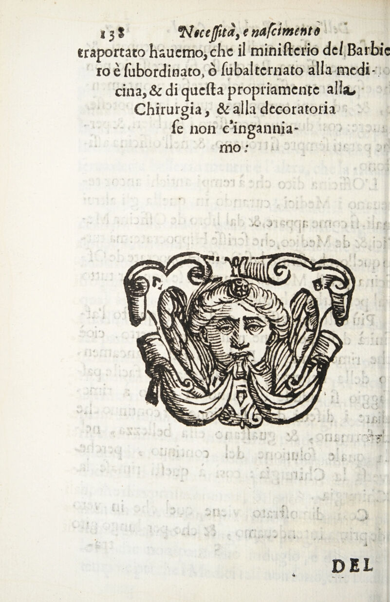 131 *N«ce]fitcf, e ndfciment# iraportato h«uemo,chc il miniftcrio dcl.Barbic ro è fùbordinato, ò Tubai ternato alla medi¬ cina, & di quella propriamente alia. Chirurgia, & alla decoratoria fe non c’ingannia¬ mo ; DEI
