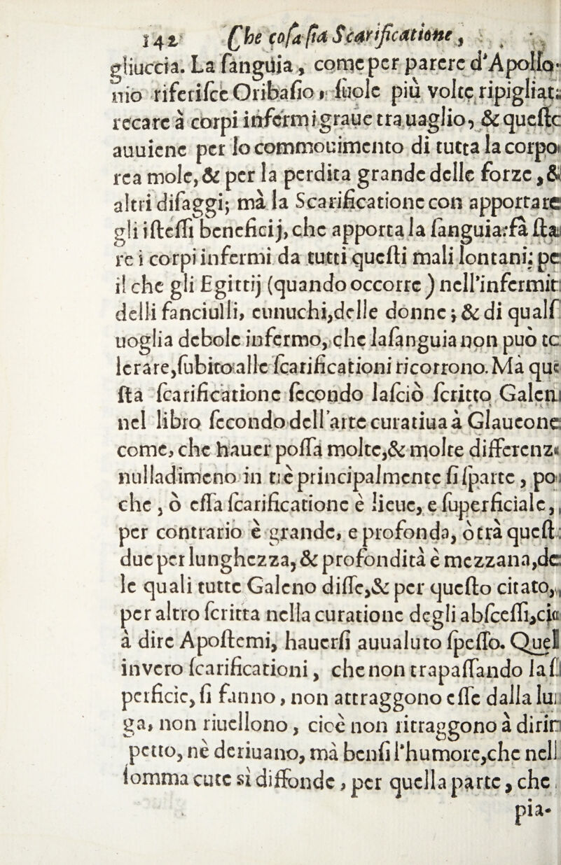 [bz cofaftd catione 14V gliuccia. La lànguia, come per parere a /ipoiia mo riferifee Oribafio i fuolc più volte ripigliai:; recare à corpi inferni ig rau e tra uaglior&qucffc auuicne per lo commouimcnto di tutta la corpo» rea mole, & per la perdita grande delle forze ,& altri difaggi; ma la Scarificatone con apportare gliiftcffi beneficij,chc apporta la languiaffa lìar re i corpi infermi da tutti quelli mali lontani; pe il che gli Egittij (quando occorre ) ncll’infcrmit: delli fanciulli» eunuchi,delle donne v& di qualf uoglia debole infermo, che lalànguia npn può te icrare,lùbito alle icarificationi ricorrono. Mà que Ila Icarificationc fecondo lalciò icritto Galcni nel libro fecondo deH aitccuratiuaàGlaueone; come, che hauer polfa molte,& molte di fiere nz< nulladimcno in tic principalmente fi/parte, po che , ò effaIcarificationc è lieue, e fuperficialc,, per contrario è grande, e profonda, òtra quell due per lunghezza, & profondità e mezzana,de le quali tutte Galeno diffc,& per quello citato,^ per altro fcritta nella curationc degli abfcelfi,cio à dire Apollemi, hauerfi auualuto fpeffo. Quel invero Icarificationi, che non trapalando lai perfide, fi fanno, non attraggono effe dalla lui. ga* non riuellono, cicè non ritraggono à dìrirn petto, nè deriuano, mà benfi l'humorc,chc nell lomma cute sì diffonde, per quella pa rtc, che i