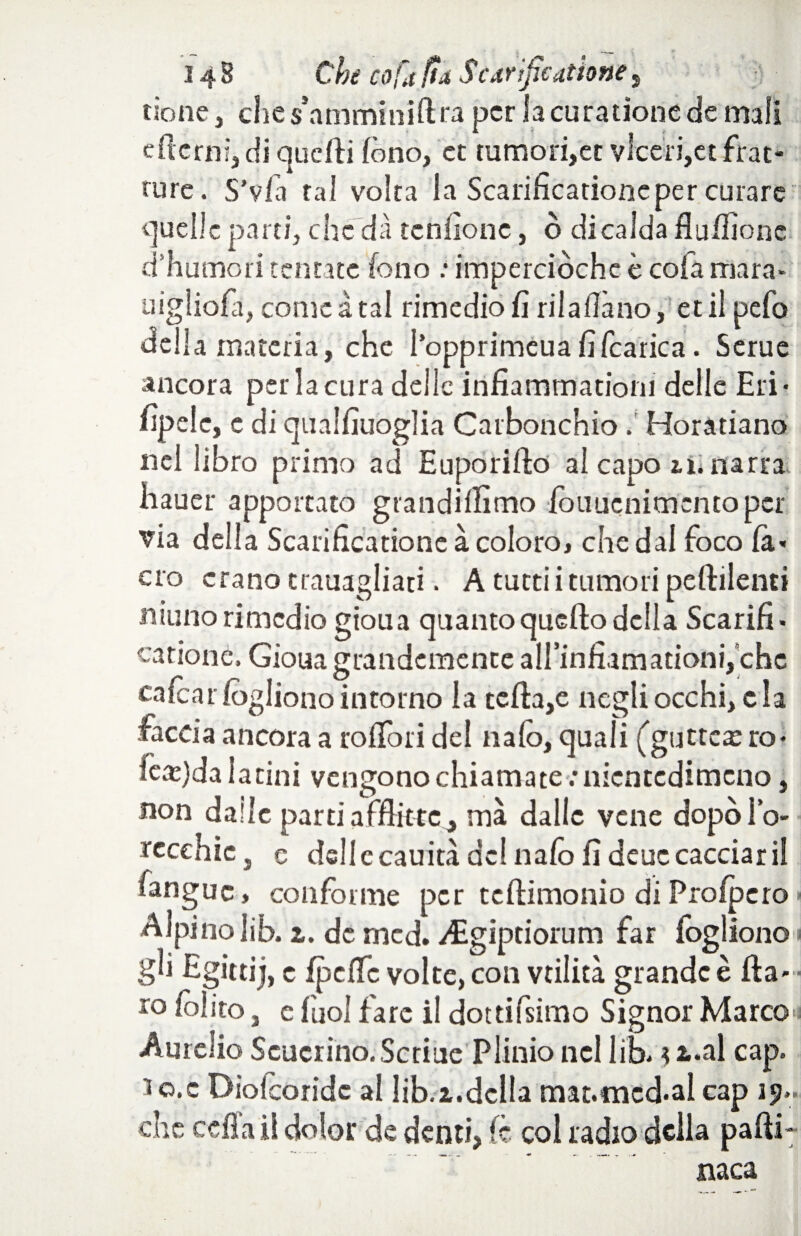 tiene, ches amminiftra per lacurationede mali eflcrni, di quelli fono, et tumori,et viceri,et frat¬ ture. S’vfà tal volta la Scarificationeper curare quelle parti, che dà tendone, ò di calda flulfionc d’humori tentate fono : imperciòchc è co fa mara- uigliofii, cornea tal rimedio fi rilallàno, et il pefo della materia, che I’opprimeuafifcarica. Serue ancora per la cura delle infiammationi delle Eri¬ sìpele, e di qualfiuoglia Carbonchio.' Horatiano nel libro primo ad Euporifto al capo in narra hauer apportato grandillìmo fotiuenimcnto per via delia Scarificatione à coloro, che dal foco la- ero erano trauagliati. A tutti i tumori peftilenti ninno rimedio gioua quanto quello della Scarifi¬ catione. Gioua grandemente airinfiamationi,’chc calcar fogliono intorno la tefi:a,e itegli occhi, cla faccia ancora a rolfori del italo, quali (gutteas ro* learda latini vengono chiamate .•nientedimeno, non dalle parti afflitte, ma dalle vene dopòl’o- recchic, e dell ccauità del italo fi deuccacciarii fanguc, conforme per telHmonio di Prolpcro < Alpino lib. 1. de mcd. Aìgiptiorum far Sogliono gli Egittij, e Spclfc volte, con vtilicà grande è (la¬ ro /olito, c fool lare il dotdfsimo Signor Marco Aurelio Scucrino.Scriue Plinio nel lib- 32-al cap. lo.c Diolcoridc al lib.z.della mat.mcd-al cap 19» che cella il dolor de denti> Se col radio della palli- naca