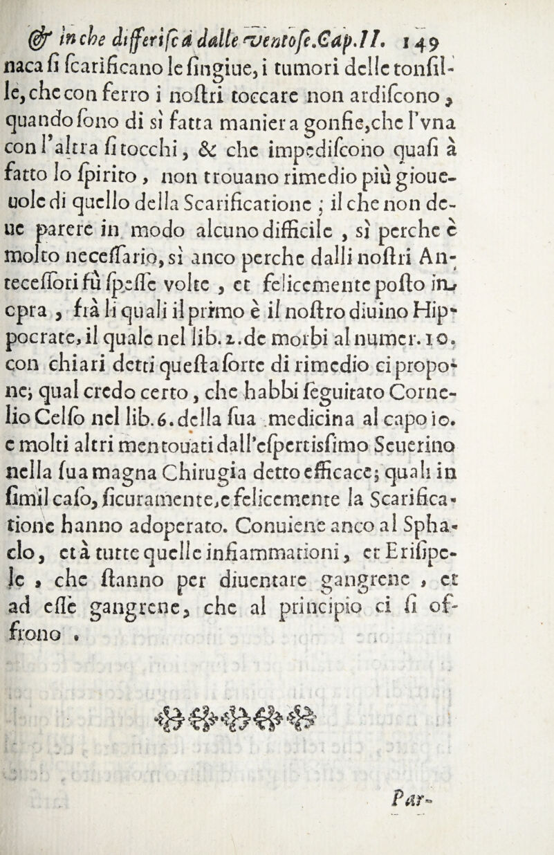 naca fi fcarificano le fingine, i tumori delle tonfi!- le, che con ferro i nofiri toccare non ardilcono , quando fono di si fatta maniera gonfie,che l’vna con l’altra fi tocchi, & che impedifeoho qua fi à fatto lo Ipirito, non trouano rimedio più gioue- uolcdi quello della Scarificarionc ; il che non dc- uc parere in modo alcuno difficile , sì perche è molto ne ceda rio, sì anco perche dalli liofili An- tecefìòri fu fpeflc volte , et felicemente pofto irLr opra , fra li quali il primo è il noftro diuino Hip* pocratc,il quale nel lib.i.dc morbi al nume r. io. con chiari detti queftafòrte di rimedio ci propo^ ncj qual credo certo, che babbi fèguitato Corne¬ lio Celfb nel lib.é. della fua medicina al capo io. c molti altri mentouatidall’efpertisfimo Scuerino nella fua magna Chirugia detto efficace} qua li in fimi!calò,ficuramente.cfelicemente la Scarifica - tionc hanno adoperato. Conuiene anco a! Spha- clo, età tutte quelle infiammationi, et Erifipc- Jc » che (fanno per diuentarc gang rene , et ad cflc gang rene, che al principio ci fi of¬ frono . i