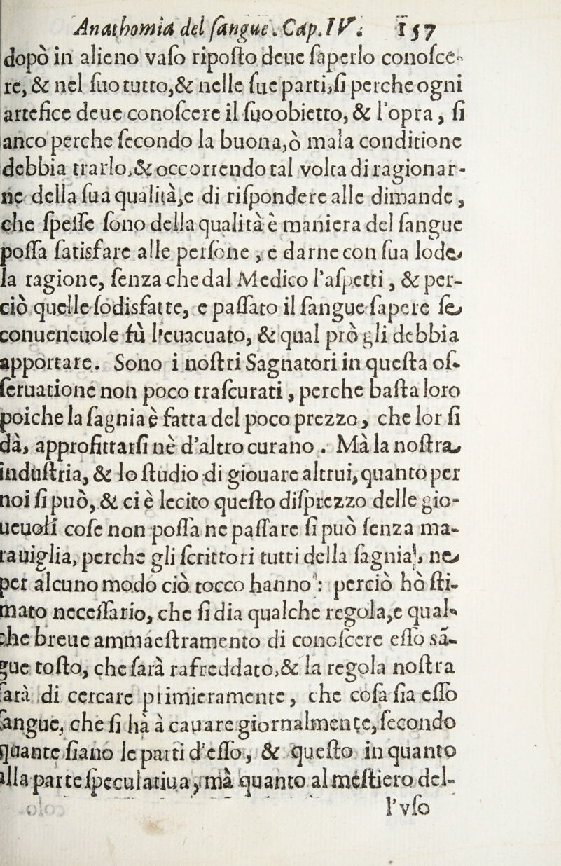 dopò ili alieno va Co ripofto deue faperlo conolce- re, & nel fuo tutto,Se nelle fuc parti,fi perche ogni artefice deue conoicere il fùoobietto, & l’opra, fi anco perche fecondo la buona,ò mala conditionc debbia trarIo,&occorrendo tal volta di ragionar¬ ne della fuaquali(à,c di rifondere alle dimande, che Ipdfc fono della qualità è maniera de! fanguc poffa fatisfare alle pcrione , e darne con fua lodo la ragione, fenzachedal Medico radetti, & per¬ ciò quelle fodisfat te, e paflato il fangue fapcre lo conucncuole fù l’cuacuato, &qual prò gli debbia apportare . Sono i nollriSagnatori in quella of- leruatione non poco tralcurati, perche balla loro poiché la fagnia è fatta del poco prezzo, che lor fi dà, approfittarli nè d’altro curano . Màlanoftra* induftria, & lo lludio di giouarc altrui,quanto per noi fi può, & ci è lecito quello dilprczzo delle gio- ueuoll cofe non polfa ne palla re fi può lenza ma* ra piglia, perche gli fcrittoii tutti della lagnia), no per alcuno modo ciò tocco hanno *: perciò hò fil¬ mato ncccfiàrio, che fi dia qualche regola,e qual** die breuc ammaellramento di conoicere elio sa- »uc tollo, che farà rafrcddato>& la regola noftra ara di cercare primieramente, che colàfia elio angue, che fi hà à capare giornalmente,fecondo quante fiano le parti d ello, & quello inquanto dia parteipccuìadua ynià quanto almciliero del- t:!‘ ‘ ‘ l’vfo