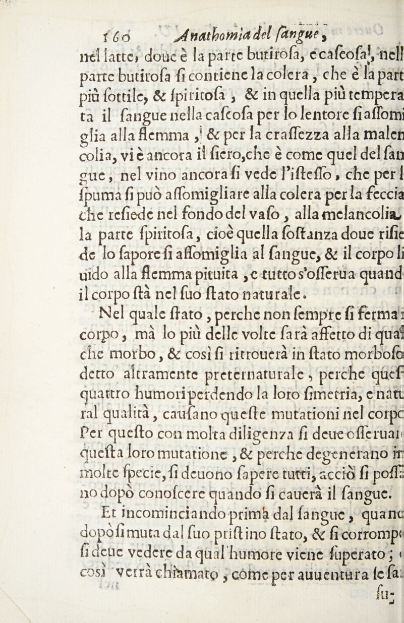 : ■ i é o ,Àttathomìa del [angue , nei latte* dotte è la parte butirofà, ecafèofaj, nell parte butirofà fi contiene la colera, che è la part piu fottile, & Ipi titola , Se in quella più tempera ta il fangue nella cafeofa per lo lentore fi a (Tomi glia alla flemma ,j Se per la craffezza alla malcti colia, vi è ancora il fiero,clic è come quel del fan gue, nel vino ancorali vede fiflefio » che per 1 ìpuma fi può affomigliarc alla colera per la feccia che refiede nei fondo del vaio, allatnclancolisi, la parte fpiiitofa, cioè quella fòftanzadoue rific de io faporc fi a domigli a al (angue. Se il corpo li uido alla flemma pituita ,c tutto s’oflcrua quand il corpo ftà nel fuo fiato naturale. Nel quale fiato, perche non lempre fi ferma i corpo, ma lo più delle volte farà affetto di qua! che morbo, Se così fi ritroucrà in fiato morbofc detto altramente preternaturale, perche quel* quattro humoriperdendo la loro fimetria, c nati ral qualità, cantano quelle mutationinel corpc Per quello con molta diligen7a fi deue offe man quella loromutatione 3Se perche degenerano ir molte fpecicjfi deuono fa pere tutti, acciò fi polla no dopò conofeere quando fi caucrà il fangue. Et incominciandoprimhdal fangue, quanc •dopòfimutadal fuo prillino fiato, Se fi corrompi fi deue vedere da qual humore viene fuperato ; < cosi verrà chiamato, coinè per auuentura le fai