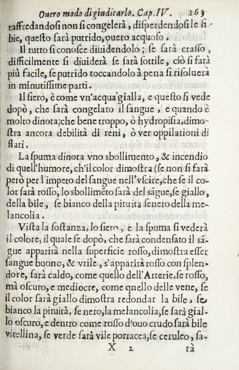 Onero modo di giudicarlo. Cap.lP'. ì 6$ rafftcdandofi non fi congelerà » dìfperdendofi le fi - bie, quello farà putrido,onero acquofo » Il tutto fi conofcc diuidendolo ; fc (ara craiìo , difficilmente lì diuidcrà fc (ara lottile, ciò lì farà più facile, le putrido toccandolo à pena lì rilolucra in minutici tue parti i li fiero, è come vn’acquagialla, e quello lì vede dopò, che farà congelato il fanguc , e quando è molto dinota,‘che bene troppo, ò hydropifia,dimo' lira ancora debilità di reni, ò ver oppilationi dì flati. Lafpuma dinota vno sbollimento, & incendio di quell*humorc, ch’il color dinaoftra(fc non fi farà però per l’impeto del fanguc nell* vlcire,che le il co¬ lor farà rollò, lo sbollimétofarà del sague,lè giallo, della bile, fe bianco della pituita fcncro della me- lancolia. Villa la fòllanza, lo fiero, c la /puma fi vederà il colore, il quale le dopò, che farà condenlàto il sa- guc apparirà nella fuperficie rollò, di molila clfer fanguc buono, & vtiic, s’apparirà rollò con Iplcn* dorè, farà caldo, come quello dell’Àrtcric.fc rollò, mà oleuro, e mediocre, come qncllo delle vene, fc il color farà giallo dimoflra redondar la bile, fc> bianco la pituita, fe nero,la mclancolia/c farà gial¬ lo oleuro, e dentro come rodò d'ouo crudo farà bile vitellina, le verde farà vile porracea,fc ceruleo} fa- X t rà